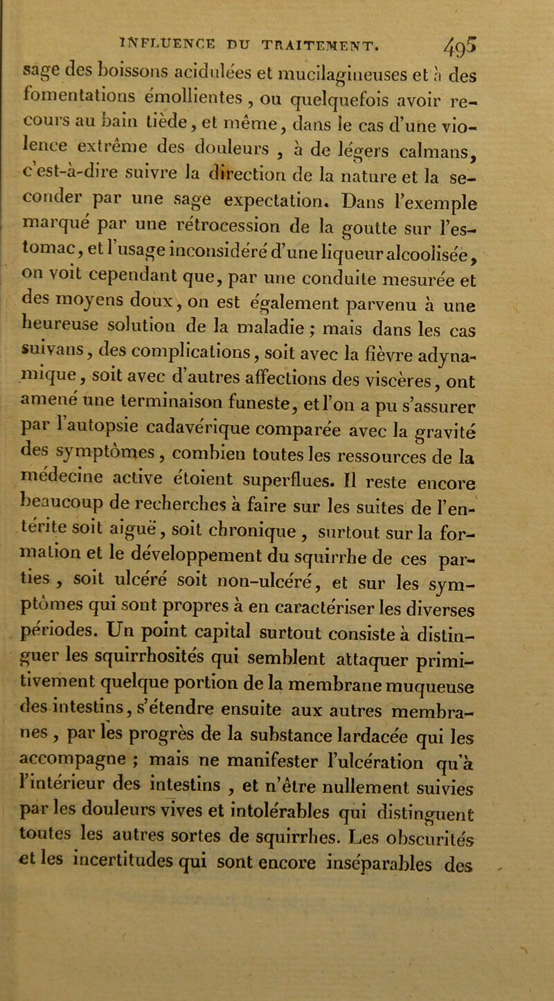 sage des boissons acidulées et mucilagineuses et h des fomentations émollientes, ou quelquefois avoir re- cours au bain tiede, et meme, dans le cas d’une vio- lence extreme des douleurs , à de légers caïmans, c est-à-dire suivre la direction de la nature et la se- conder par une sage expectation. Dans l’exemple marqué par une rétrocession de la goutte sur l’es- tomac, et 1 usage inconsidéré d’une liqueur alcoolisée, on voit cependant que, par une conduite mesurée et des moyens doux, on est également parvenu à une heureuse solution de la maladie ; mais dans les cas suivans, des complications, soit avec la fièvre adyna- mique, soit avec d’autres affections des viscères, ont amené une terminaison funeste, et l’on a pu s’assurer par l’autopsie cadavérique comparée avec la gravité des symptômes, combien toutes les ressources de la médecine active étoient superflues. Il reste encore beaucoup de recherches à faire sur les suites de l’en- térite soit aigue, soit chronique , surtout sur la for- mation et le développement du squirrhe de ces par- ties , soit ulcéré soit non-ulcéré, et sur les sym- ptômes qui sont propres à en caractériser les diverses périodes. Un point capital surtout consiste à distin- guer les squirrhosités qui semblent attaquer primi- tivement quelque portion de la membrane muqueuse des intestins, s’étendre ensuite aux autres membra- nes , par les progrès de la substance lardacée qui les accompagne ; mais ne manifester l’ulcération qu’à l’intérieur des intestins , et n’être nullement suivies par les douleurs vives et intolérables qui distinguent toutes les autres sortes de squirrhes. Les obscurités et les incertitudes qui sont encore inséparables des