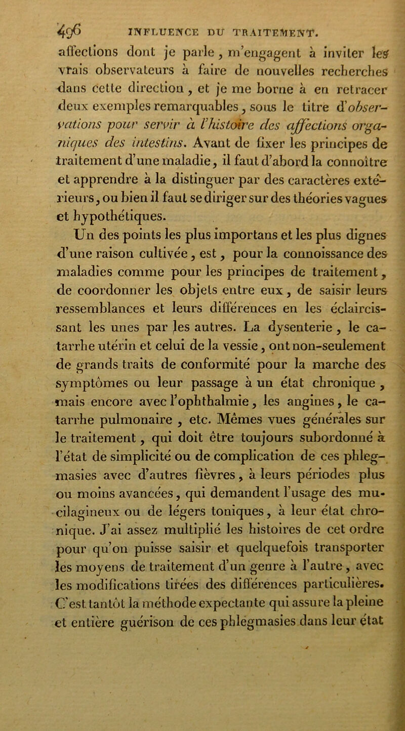 affections dont je parle, m’engagent à inviter le# vrais observateurs à faire de nouvelles recherches dans cette direction, et je me borne à en retracer deux exemples remarquables, sous le titre d'obser- vations -pour servir ci L’histoire des affections orga- niques des intestins. Avant de fixer les principes de traitement d’une maladie, il faut d’abord la connoître et apprendre à la distinguer par des caractères exté- rieurs, ou bien il faut se diriger sur des théories vagues et hypothétiques. Un des points les plus importans et les plus dignes d’une raison cultivée, est, pour la connoissance des maladies comme pour les principes de traitement, de coordonner les objets entre eux, de saisir leurs ressemblances et leurs différences en les éclaircis- sant les unes par Jes autres. La dysenterie, le ca- tarrhe utérin et celui de la vessie, ont non-seulement de grands traits de conformité pour la marche des symptômes ou leur passage à un état chronique , mais encore avec l’ophthalmie, les angines , le ca- tarrhe pulmonaire , etc. Mêmes vues générales sur le traitement, qui doit être toujours subordonné à l’état de simplicité ou de complication de ces phleg- masies avec d’autres fièvres, à leurs périodes plus ou moins avancées, qui demandent l’usage des mu* cilagineux ou de légers toniques, à leur état chro- nique. J’ai assez multiplié les histoires de cet ordre pour qu’on puisse saisir et quelquefois transporter les moyens de traitement d’un genre à l’autre , avec les modifications tirées des différences particulières. C'est tantôt la méthode expectante qui assure la pleine et entière guérison de ces phlegmasies dans leur état