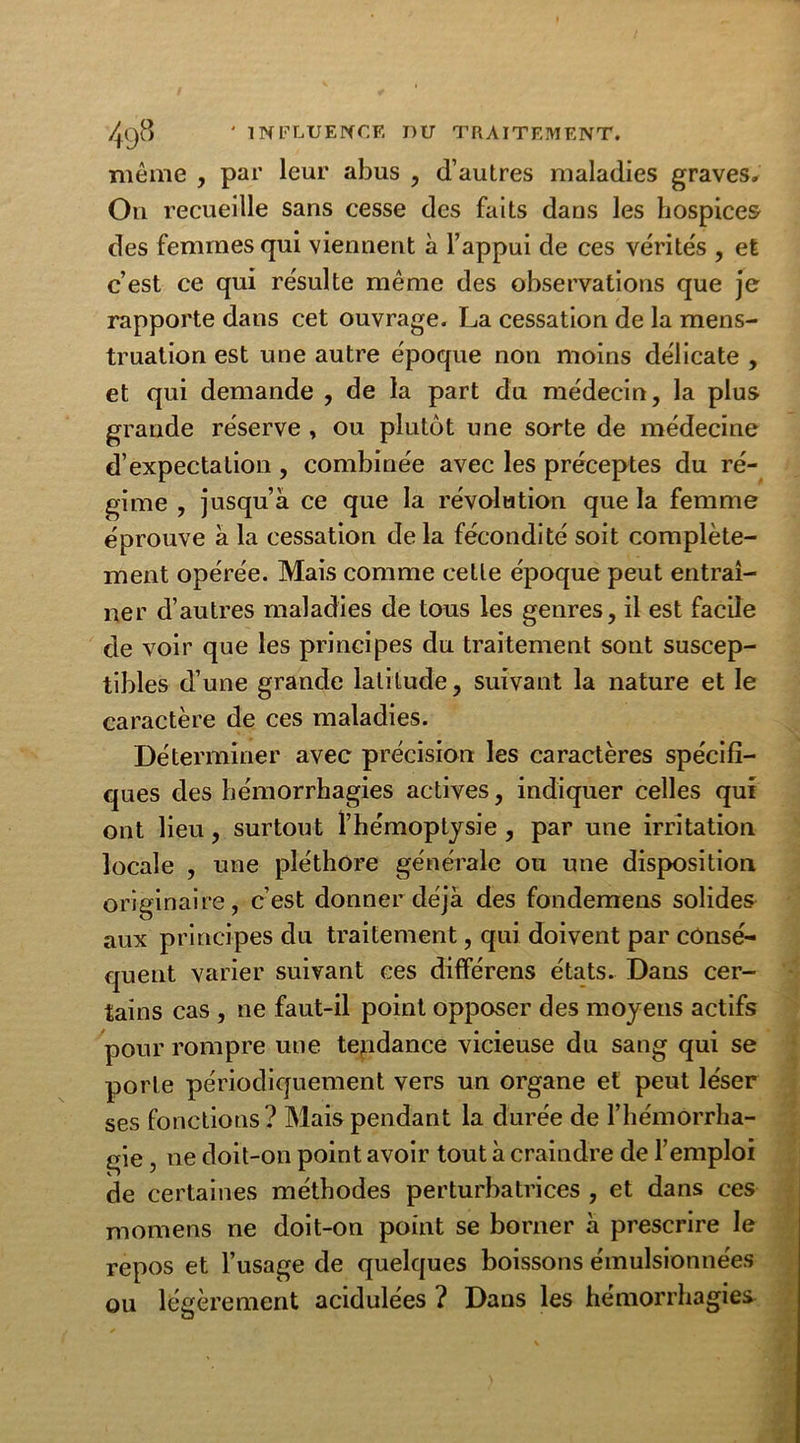 même , par leur abus , d’autres maladies graves. Ou recueille sans cesse des faits dans les hospices des femmes qui viennent à l’appui de ces vérités , et c’est ce qui résulte même des observations que je rapporte dans cet ouvrage. La cessation de la mens- truation est une autre époque non moins délicate , et qui demande , de la part du médecin, la plus grande réserve , ou plutôt une sorte de médecine d’expectation , combinée avec les préceptes du ré- gime , jusqu’à ce que la révolution que la femme éprouve à la cessation de la fécondité soit complète- ment opérée. Mais comme cette époque peut entraî- ner d’autres maladies de tous les genres, il est facile de voir que les principes du traitement sont suscep- tibles d’une grande latitude, suivant la nature et le caractère de ces maladies. Déterminer avec précision les caractères spécifi- ques des hémorrhagies actives, indiquer celles qui ont lieu, surtout l’hémoptysie , par une irritation locale , une pléthore générale ou une disposition originaire, c’est donner déjà des fondemens solides aux principes du traitement, qui doivent par consé- quent varier suivant ces différens états. Dans cer- tains cas , ne faut-il point opposer des moyens actifs pour rompre une tendance vicieuse du sang qui se porte périodiquement vers un organe et peut léser ses fonctions? Mais pendant la durée de l’hémorrha- gie , ne doit-on point avoir tout à craindre de l’emploi de certaines méthodes perturbatrices , et dans ces momens ne doit-on point se borner à prescrire le repos et l’usage de quelques boissons émulsionnées ou légèrement acidulées ? Dans les hémorrhagies