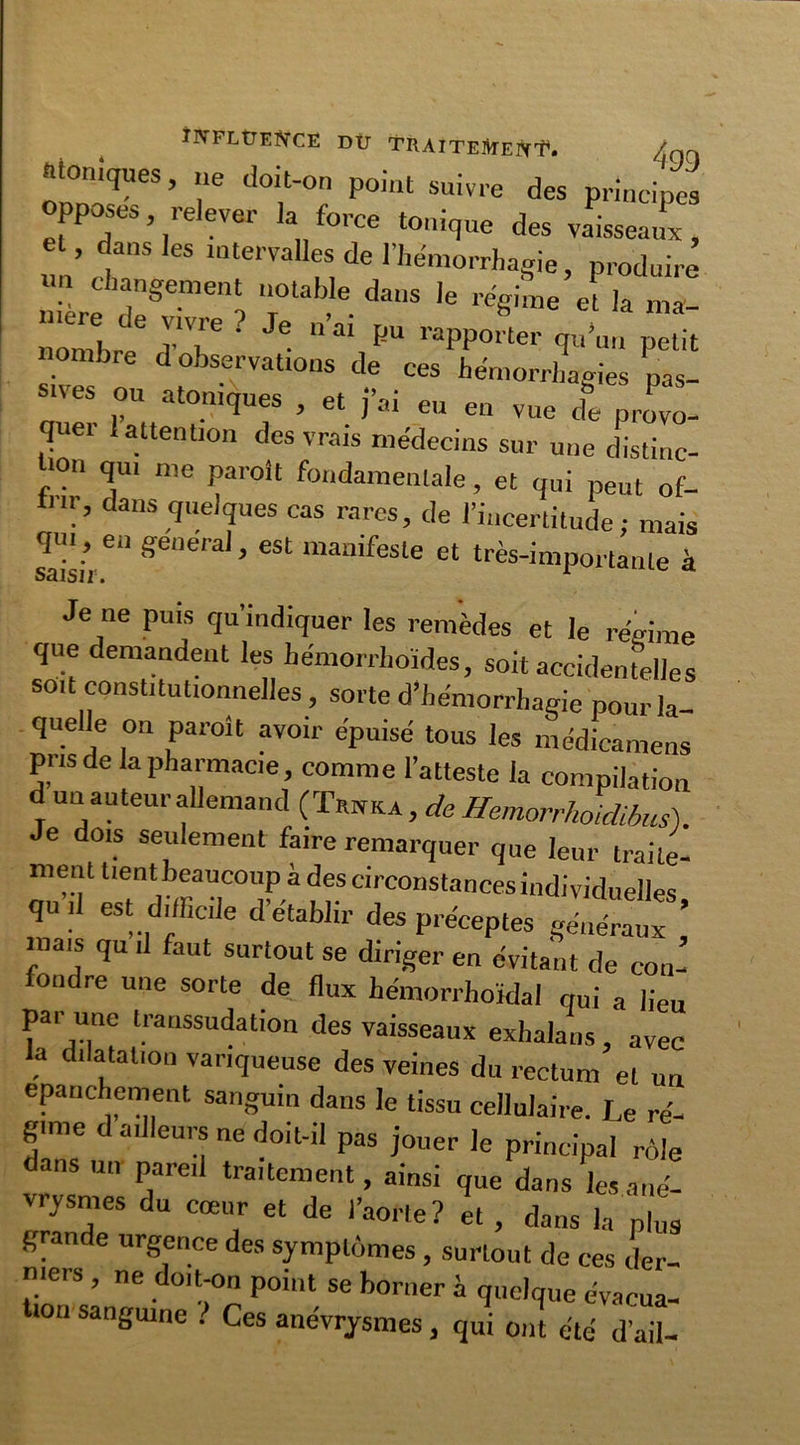 INFLUENCE DÜ TRAlTElVfEN'E. /qq ioniques, ne doit-on point suivre des principes opposes, relever la force tonique des vaisseaux, ’ ^3nS leS ‘“Emiles de l'hémorrhagie, produire un changement notable dans le régime et la ma nombre d observations de ces hémorrhagies nas- s.ves ou atoniques , et j’ai eu en vue de provo- quei 1 attention des vrais médecins sur une distinc- tion qu. me paraît fondamentale, et qui peut of- frir, dans quelques cas rares, de l’incertitude: mais qui, en general, est manifeste et très-importante à Je ne puis qu’indiquer les remèdes et le régime que demandent les liémorrhoïdes, soit accidentelles soit constitutionnelles, sorte d’hémorrhagie pour la- quelle on paraît avoir épuisé tous les médicamens pris de la pharmacie, comme l’atteste la compilation d un auteur allemand (ÏWa , de Hemorrhoidibus). Je dois seulement faire remarquer que leur traite- ment tient beaucoup à des circonstances individuelles qu il est difficile d’établir des préceptes généraux ’ niais qu .1 faut surtout se diriger en évitant de con- fondre une sorte de flux hémorrhoïdal qui a lieu par une Iranssudation des vaisseaux exhalans , avec la dilatation variqueuse des veines du rectum et un epanchement sanguin dans le tissu cellulaire. Le ré- gime d ailleurs ne doit-il pas jouer le principal rôle dans un pareil traitement, ainsi que dans les ané- vrysmes du cœur et de l’aorte? et , dans la plus grande urgence des symptômes , surtout de ces der- niers , ne doit-on point se borner h quelque évacua- lon sanguine . Ces anévrysmes, qui ont été d’ail-