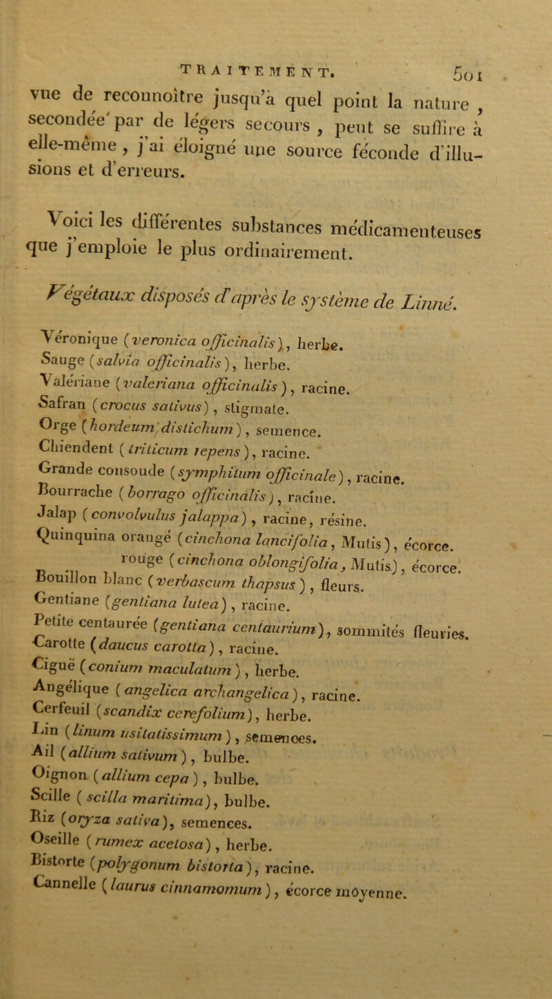 traitement. Soi vue de reconnoitre jusqu’à quel point la nature , secondee par de légers secours, peut se suffire à elle-même, j’ai éloigné une source féconde d'illu- sions et d’erreurs. Voici les différentes substances médicamenteuses que j emploie le plus ordinairement. Végétaux disposés daprès le système de Linné. Véronique (veronica officinalis), herbe. Sauge {salvia officinalis), herbe. Valériane (valeriana officinalis), racine. Safran (crocus salivas), stigmate. Orge ( hordeum dislichum ), semence. Chiendent ( Iriticum repens), racine. Grande consolide (symphilum officinale), racine. Bourrache ( borrago officinalis), racine. Jalap (convohulus jalappa), racine, résine. Quinquina orangé ( cinchona lancifolia, Mutis), écorce. rouge ( cinchona oblongifolia, Mutis), écorce, oouillon blanc ( verbascum thapsus ) , fleurs. Gentiane [gentiana lulea) , racine. Petite centaurée (gentiana céntaurium), sommités fleuries. Carotte (daucus carotta), racine Ciguë (conium maculation), herbe. Angélique ( angelica arcfiangelica ), racine. Cerfeuil {scandix ccrcfolium), herbe. Cin (hnum usilatissimum), semences. Ail [alhum salivum), bulbe. Oignon (,allium cepa ), bulbe. Scille ( scilla mari lima), bulbe. Biz (oiyza saliva), semences. Oseille (rumex acelosa), herbe. Bistnrte (poljgonum bistoUa ), racine. Cannelle ( laurus cinnamomum ), écorce moyenne.