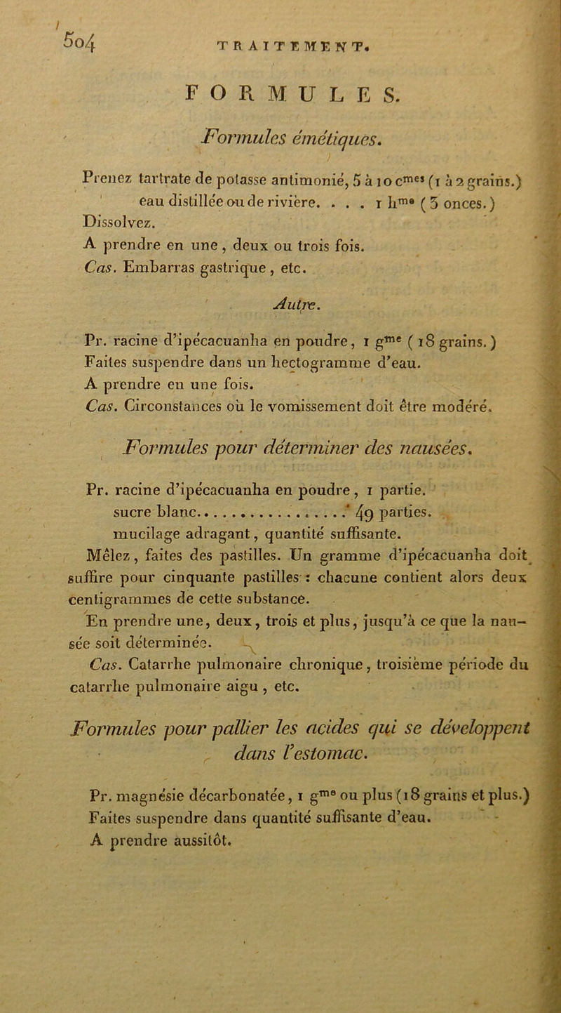 5c>4 F O R M U L E S. Formules émétiques. ' ' ) P renez tartrate de potasse antimonié, 5 à 1 o cme5 ( t à 2 grains.) eau distillée ou de rivière. . . . t hm® ( 5 onces. ) Dissolvez. A prendre en une, deux ou trois fois. Cas. Embarras gastrique, etc. Autre. Pr. racine d’ipécacuanha en poudre, 1 gme ( 18 grains. ) Faites suspendre dans un hectogramme d'eau. A prendre en une fois. Cas. Circonstances où le vomissement doit être modéré. Formules pour déterminer des nausées. Pr. racine d’ipécacuanha en poudre, 1 partie. sucre blanc * 49 parties. mucilage adragant, quantité suffisante. Mêlez, faites des pastilles. Un gramme d’ipécacuanha doit suffire pour cinquante pastilles : chacune contient alors deux centigrammes de cette substance. En prendre une, deux, trois et plus, jusqu’à ce que la nau- sée soit déterminée. Cas. Catarrhe pulmonaire chronique, troisième période du catarrhe pulmonaire aigu , etc. Formules pour pallier les acides qui se développent dans Vestomac. Pr. magnésie décarbonatée, 1 g1110 ou plus (18 grains et plus.) Faites suspendre dans quantité suffisante d’eau. A prendre aussitôt.