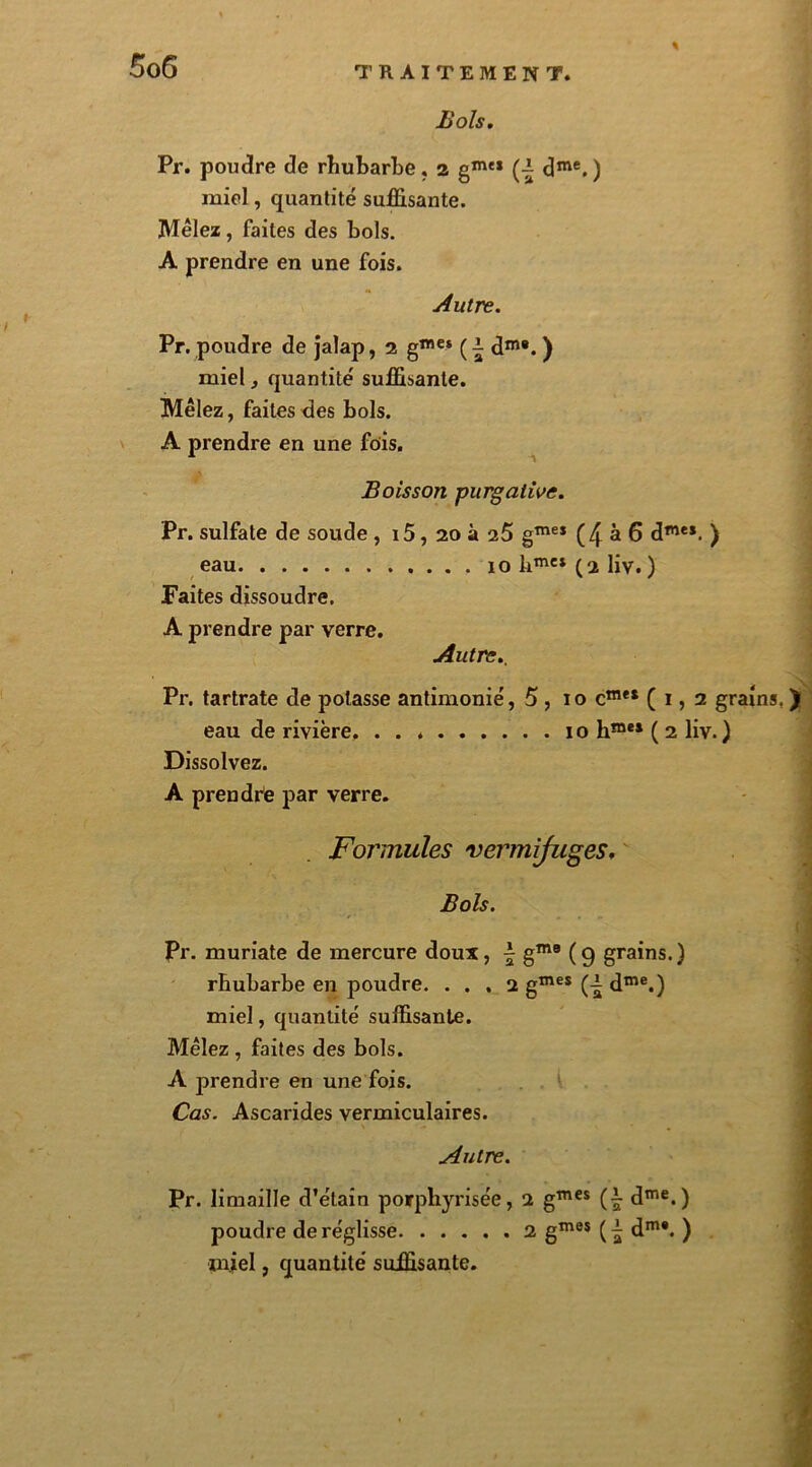 % Bols. Pr. poudre de rhubarbe, a gmt* (■- dme.) miel, quantité suffisante. Mêlez, faites des bols. A prendre en une fois. Autre. Pr. poudre de jalap, 2 gme* ( ^ dm#. ) miel, quantité suffisante. Mêlez, faites des bols. A prendre en une fois. Boisson purgative. Pr. sulfate de soude , i5, 20 à 25 gmeI (4 à 6 dme*. ) eau 10 hmct (2 liv. ) Faites dissoudre. A prendre par verre. Autre., Pr. tartrate de potasse antimonié, 5 , 10 cme* ( 1,2 grains, ) eau de rivière. 10 hme* ( 2 liv.) Dissolvez. A prendre par verre. ! Formules vermifuges. Bols. Pr. muriate de mercure doux, \ gme ( 9 grains. ) rhubarbe en poudre. ... 2 gmes (A dme.) miel, quantité suffisante. Mêlez , faites des bols. A prendre en une fois. Cas. Ascarides vermiculaires. Autre. Pr. limaille d’étain porphyrisée, 2 gmes (£ dme.) poudre de réglisse 2 gmes dm*. ) miel, quantité suffisante.