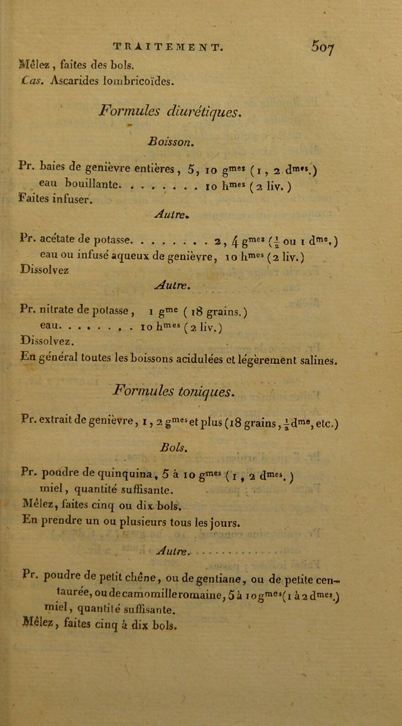 Mêlez , faites clés bols. jCas. Ascarides loiiabricoïdes. Formules diurétiques. m V > Boisson. Pr. baies de genièvre entières, 5, io gmeï (1,2 dm,s.) eau bouillante hmes (2 liv. ) Faites infuser. Autre. Pr. acétate de potasse 2,4 gmes (1 ou 1 dme.) eau ou infusé aqueux de genièvre, 1 o hmes ( 2 liv. ) Dissolvez Autre. Pr. nitrate de potasse, 1 g™e ( 18 grains.) eau 10 hmes (2 liv.) Dissolvez. En général toutes les boissons acidulées et légèrement salines. Formules toniques. Pr. extrait de genièvre ,1,2 gnieset plus (18 grains, ^d™, etc.) Bols. • • ' ' . * ’ • ’ ■ « i r » . ’ ‘ .. Pr. poudre de quinquina, 5 à 10 gmes (1,2 dmes, ) miel, quantité suffisante. Mêlez, faites cinq ou dix bols. En prendre un ou plusieurs tous les jours. ; • . ** . è r'■1 !• Autre. Pr. poudre de petit chêne, ou de gentiane, ou de petite cen- taurée, oudecamomilleromaine,5à iogme,(i à2dmes.) miel, quantité suffisante. Mclez, faites cinq à dix bols.