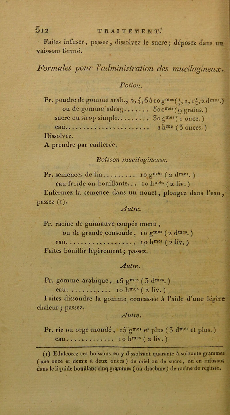 Faites infuser, passez, dissolvez le sucre; déposez dans un vaisseau fermé. Formules pour ïadministration des mucilagineux. Potion. Pr. poudre de gomme arab., 2,4>6à iogmes(.i, i, i|,2dmes.) ou de gomme'adrag 5ocmes ( g grains. ) sucre ou sirop simple 5ogmes( i once. ) eau i hme ( 3 onces. ) Dissolvez. A prendre par cuillerée. Boisson mucilagineuse. Pr. semences de lin .. io gmes ( 2 dmes. ) eau froide ou bouillante... i o hmes ( 2 liv. ) Enfermez la semence dans un nouet, plongez dans l’eau, passez (1). Autre. Pr. racine de guimauve coupée menu , ou de grande consoude , 1 o g™15* ( 2 dmes. ) eau . 10 hm85 ( 2 liv. ) Faites bouillir légèrement; passez. Autre. Pr. gomme arabique , i5 gmes ( 3 dme*. ) eau 10 hmes ( 2 liv. ) Faites dissoudre la gomme concassée à l’aide d’une légère chaleur ; passez. Autre. Pr. riz ou orge mondé , i5’gme* et plus ( 3 dm6s et plus. ) eau 10 h™125 ( 2 liv. ) (1) Edulcorez ces boissons en y dissolvant quarante h soixante grammes (une once et demie à deux onces) de miel ou de sucre, ou en infusant dans le liquide bouillant cinq grammes ( un drachme ) de racine de réglisse.