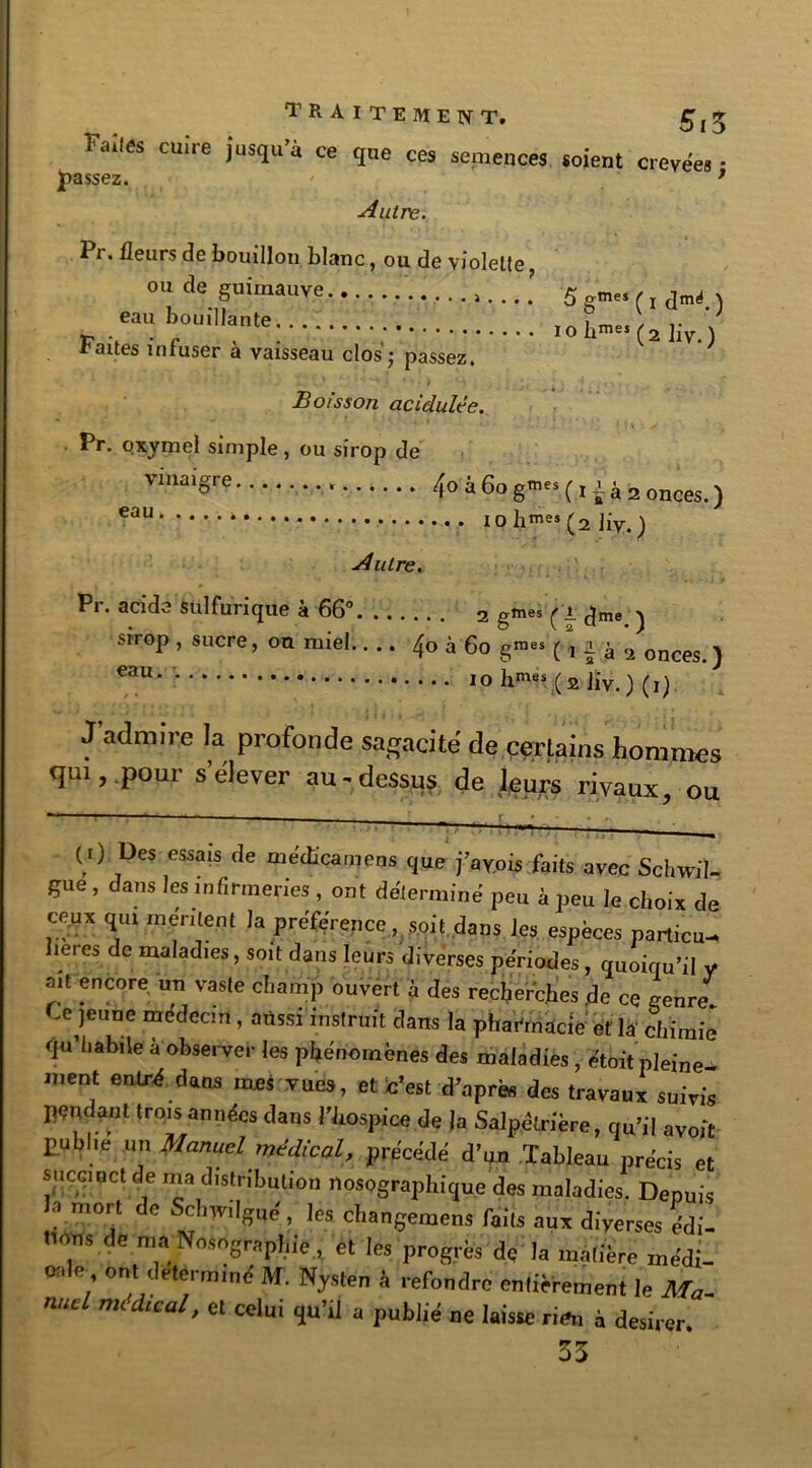TRAITEMENT. 5,5 Fai,és cuire iusîu>à ce <ïue ces semences soient crevees • passez. ' ’ Autre. Pr. fleurs de bouillou blanc, ou de violette ou de guimauve...... 5 .mes eau bouillante..... . T , .. raites infuser a vaisseau clos j passez. Boisson acidulée. Pr. oxymel simple, ou sirop de Vmai§re 4o â 60 gtnes (71 à 2 onces. ) eau iohme’(2 Jiv.) Autre. Pr. acide sulfurique à 66” 2 gnu. ( l ()m! . Strop, sucre, on miell... 4» à 60 g»>« (, i à 2 onws , 10 l‘m“ (2 liv.) (i) J admire la profonde sagacité de certains hommes qui, pour s’élever au-dessus de leurs rivaux, ou ( 0 Des essais de médîcamens que fayots faits avec Schwil- gue, dans les infirmeries , ont détermine peu k peu le choix de ce.ux qui mentent la préférence, soit dans les espèces partira- îeres de maladies, soit dans leurs diverses périodes, quoiqu’il y ait encore un vaste champ ouvert à des recherches de ce genre Ce jeune médecin, aussi instruit dans la pharmacie et la chimie qu’habile à observer les phénomènes des maladies, étoit pleine- ment entré dans mes vue», et c’est d’après des travaux suivis pendant trois années dans l’hospice de la Salpêtrière, qu’il avoir publie un Manuel médical, précédé d’un Tableau précis et succinct de ma distribution nosographique des maladies. Depuis ? m0r,t de Sr,l’vilffu<! - lcs changemens faits aux diverses édi- tions de ma Nosographie , et les progrès de la matière médi- cale ont déterminé M. Nysten à refondre entièrement le Ma- nucl médical, et celui qu’il a publié ne laisse rira à desirer. 33
