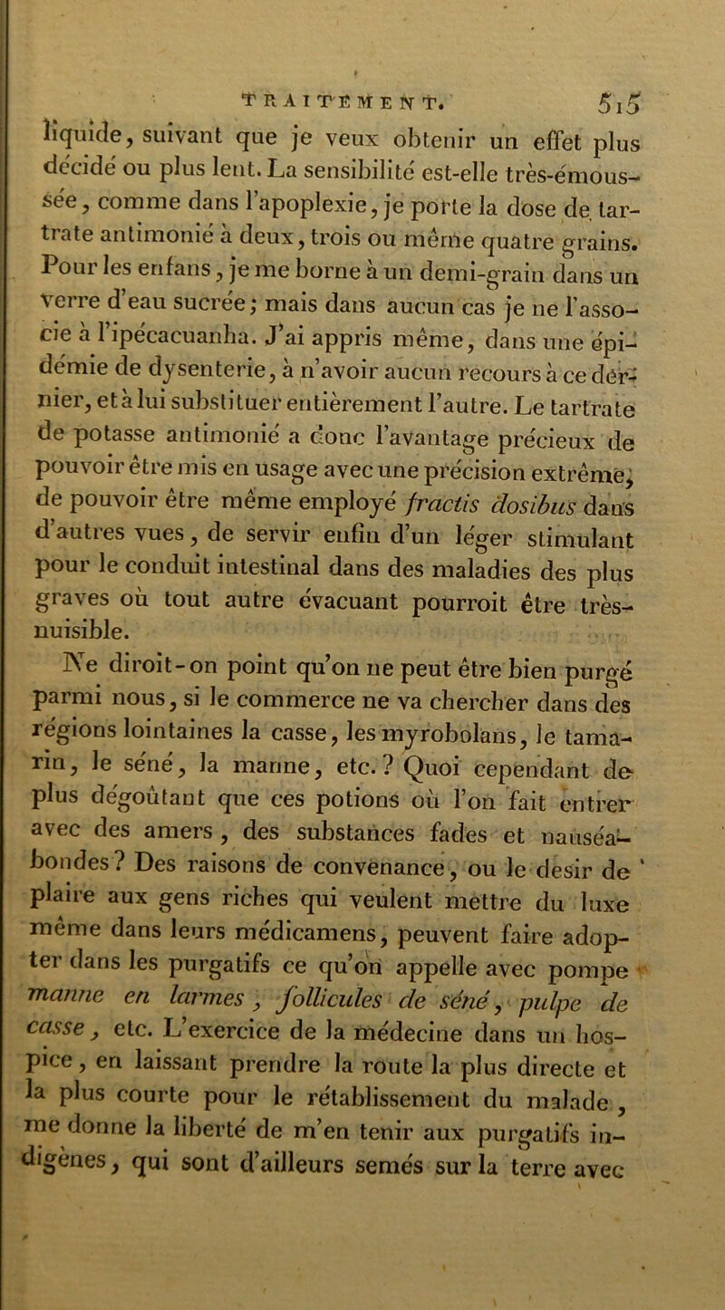 liquide, suivant que je veux obtenir un effet plus décidé ou plus lent. Ija sensibilité est-elle tres-émous— see, comme dans 1 apoplexie, je porte la dose de lar- tiate antimome a deux, trois ou men'ie quatre grains. Pour les enfans, je me borne a un demi-grain dans un verre d eau sucrée; mais dans aucun cas je ne l’asso- cie à l’ipécacüanha. J’ai appris même, dans une épi- démie de dysenterie, à n’avoir aucun recours à ce der- nier, etàlui substituer entièrement l’autre. Le tartrate de potasse antimonié a donc l’avantage précieux de pouvoir être mis en usage avec une précision extrême, de pouvoir être même employé frciclis dosibus dans d’autres vues, de servir enfin d’un léger stimulant pour le conduit intestinal dans des maladies des plus graves où tout autre évacuant pourrait être très- nuisible. IN e dirait-on point qu on 11e peut être bien purgé parmi nous, si le commerce ne va chercher dans des régions lointaines la casse, les myrobolans, le tama- rin, le séné, la manne, etc.? Quoi cependant de* plus dégoûtant que ces potions où l’on fait entrer* avec des amers , des substances fades et nauséa- bondes? Des raisons de convenance, ou le désir de * plaire aux gens riches qui veulent mettre du luxe même dans leurs médicamens, peuvent faire adop- ter dans les purgatifs ce qu’on appelle avec pompe manne en larmes , follicules de séné, pulpe de casse , etc. L’exercice de la médecine dans un hos- pice , en laissant prendre la route la plus directe et la plus courte pour le rétablissement du malade , me donne la liberté de m’en tenir aux purgatifs in- digènes, qui sont d’ailleurs semés sur la terre avec