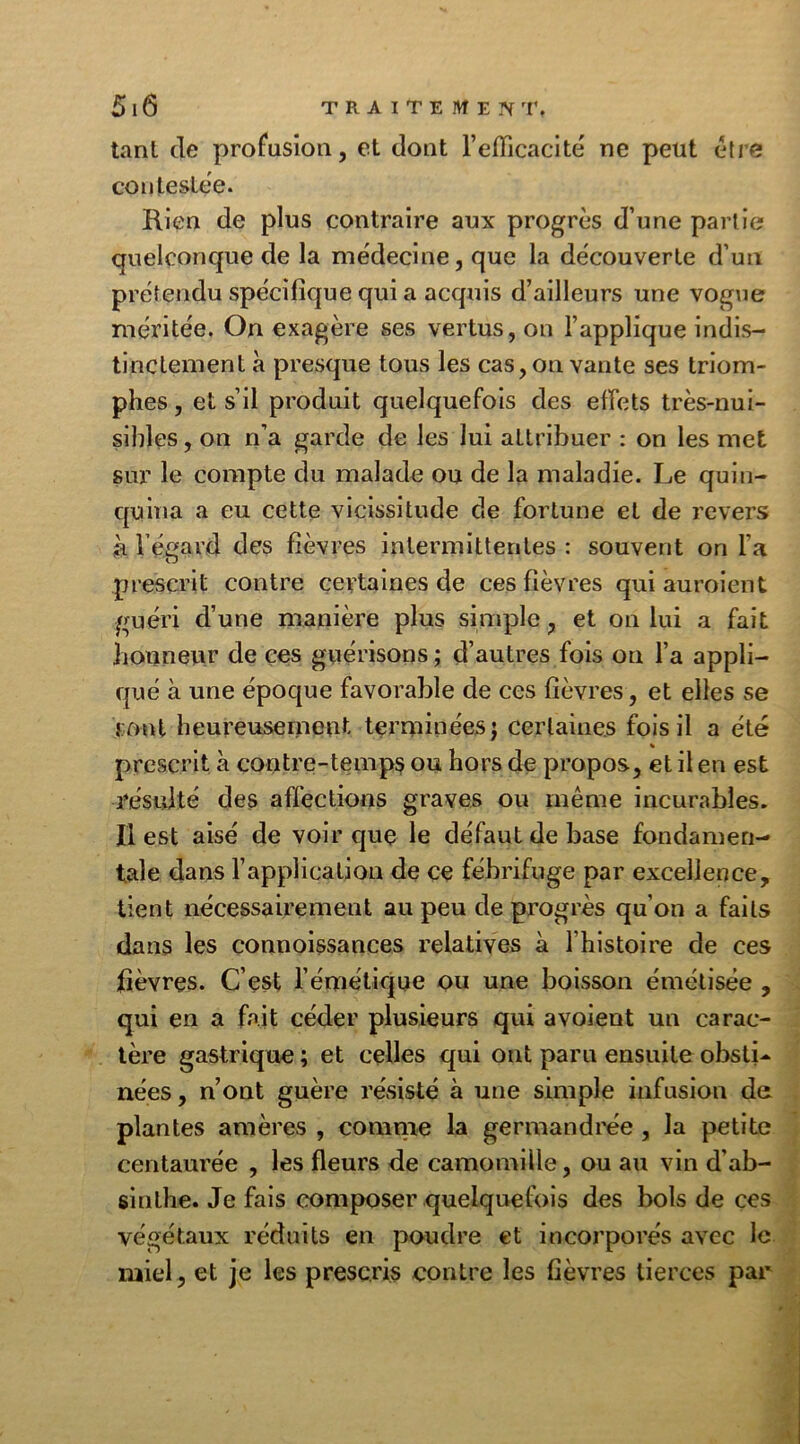 tanl de profusion, et dont l’efficacité ne peut être contestée. Rien de plus contraire aux progrès d’une partie quelconque de la médecine, que la découverte d’un prétendu spécifique qui a acquis d’ailleurs une vogue méritée. On exagère ses vertus, on l’applique indis- tinctement à presque tous les cas, on vante ses triom- phes , et s’il produit quelquefois des effets très-nui- sibles , on n’a garde de les lui attribuer : on les met sur le compte du malade ou de la maladie. Le quin- quina a eu cette vicissitude de fortune et de revers à l'égard des fièvres intermittentes : souvent on l’a prescrit contre certaines de ces fièvres qui auroient guéri d’une manière plus simple, et on lui a fait honneur de ces guérisons ; d’autres fois on l’a appli- qué à une époque favorable de ces fièvres, et elles se mot heureusement terminées j certaines fois il a été prescrit à contre-temps ou hors de propos, et il en est résulté des affections graves ou même incurables. Il est aisé de voir que le défaut de base fondamen- tale dans l’application de ce fébrifuge par excellence, tient nécessairement au peu de progrès qu’on a faits dans les connoissances relatives à l'histoire de ces fièvres. C’est l’émétique ou une boisson émélisée , qui en a fait céder plusieurs qui a voient un carac- tère gastrique ; et celles qui ont paru ensuite obsti- nées , n’ont guère résisté à une simple infusion de plantes amères , comme la germandrée , la petite centaurée , les fleurs de camomille, ou au vin d’ab- sinthe. Je fais composer quelquefois des bols de ces végétaux réduits en poudre et incorporés avec le miel, et je les prescris contre les fièvres tierces par