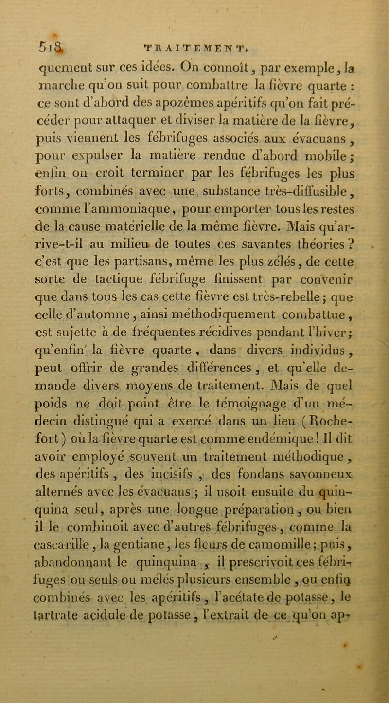 quement sur ces idées. On connoît, par exemple, la marche qu’on suit pour combattre la fièvre quarte : ce sont d’abord des apozêmes apéritifs qu’on fait pré- céder pour attaquer et diviser la matière de la fièvre, puis viennent les fébrifuges associés aux évacuans, pour expulser la matière rendue d’abord mobile ; enfin on croit terminer par les fébrifuges les plus forts, combinés avec une substance très-diffusible, comme l’ammoniaque, pour emporter tous les restes de la cause matérielle de la même fièvre. Mais qu’ar- rive-t-il au milieu de toutes ces savantes théories ? c’est que les partisans, même les plus zélés, de cette sorte de tactique fébrifuge finissent par convenir que dans tous les cas cette fièvre est très-rebelle ; que celle d’automne, ainsi méthodiquement combattue , est sujette à de fréquentes récidives pendant l’hiver; qu enfin' la fièvre quarte , dans divers individus , peut offrir de grandes différences , et quelle de- mande divers moyens de traitement. Mais de quel poids ne doit point être le témoignage d’un mé- decin distingué qui a exercé dans un lieu (Roche- fort ) où la fièvre quarte est comme endémique ! il dit avoir employé souvent un traitement méthodique , des apéritifs , des incisifs , des fondans savonneux alternés avec les évacuans ; il usoit ensuite du quin- quina seul, après une longue préparation, ou bien il le comjbinoit avec d’autres fébrifuges, comme la cascariîle , la gentiane, les fleurs de camomille ; puis, abandonnant le quinquina , il prescrivoit ces fébri- fuges ou seuls ou mélés plusieurs ensemble , ou enfin combinés avec les apéritifs, l’acétate de potasse, le tartrate açidule de potasse, l’extrait de ce qu’on ap-