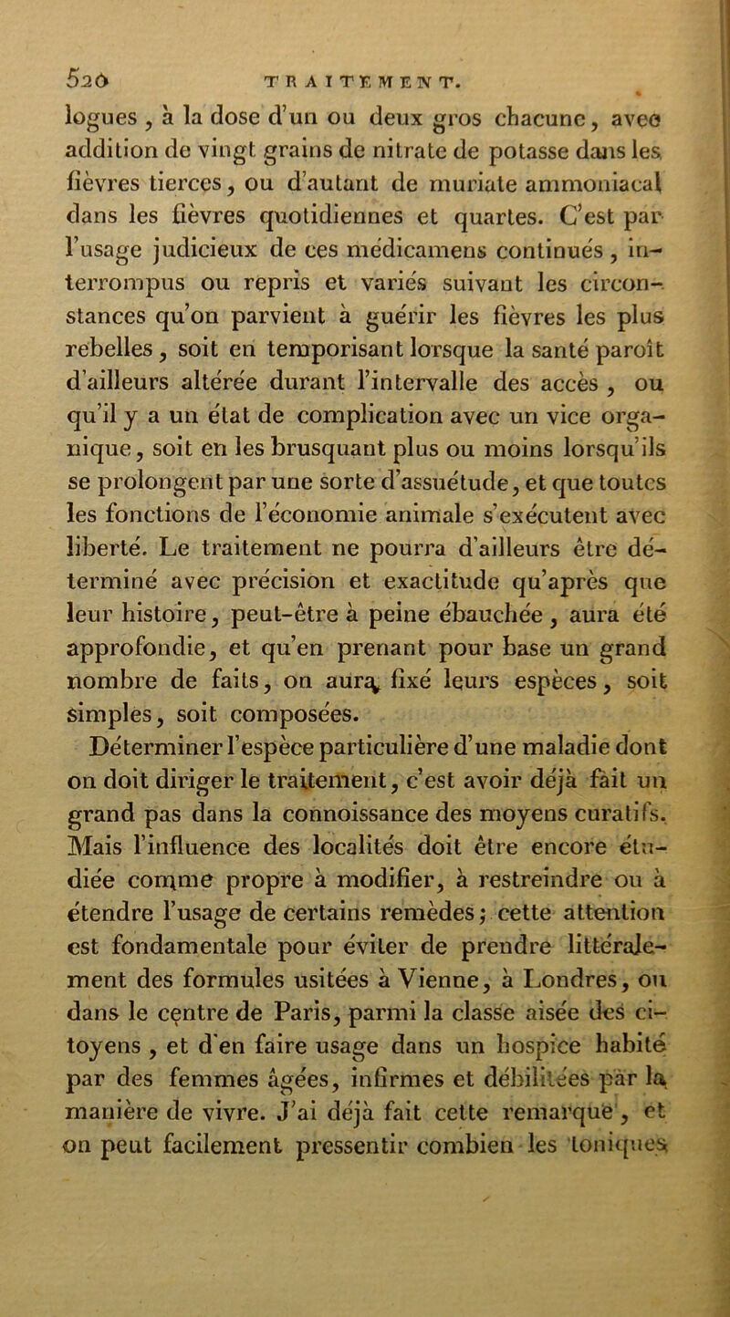 logues , à la dose d’un ou deux gros chacune, avee addition de vingt grains de nitrate de potasse dans les fièvres tierces, ou d’autant de muriate ammoniacal clans les fièvres cjuotidiennes et quartes. C’est par l’usage judicieux de ces mèdicamens continues, in- terrompus ou repris et variés suivant les circon- stances qu’on parvient à guérir les fièvres les plus rebelles, soit en temporisant lorsque la santé paroi t d’ailleurs altérée durant l’intervalle des accès , ou qu’il y a un état de complication avec un vice orga- nique, soit en les brusquant plus ou moins lorsqu’ils se prolongent par une sorte d’assuétude, et que toutes les fonctions de l’économie animale s’exécutent avec liberté. Le traitement ne pourra d’ailleurs être dé- terminé avec précision et exactitude qu’après que leur histoire, peut-être à peine ébauchée , aura été approfondie, et qu’en prenant pour base un grand nombre de faits, on aur^ fixé leurs espèces, soit simples, soit composées. Déterminer l’espèce particulière d’une maladie dont on doit diriger le traitement, c’est avoir déjà fàit un grand pas dans la connoissance des moyens curatifs. Mais l’influence des localités doit être encore étu- diée comme propre à modifier, à restreindre ou à étendre l’usage de certains remèdes ; cette attention est fondamentale pour éviter de prendre littérale- ment des formules usitées à Vienne, à Londres, ou dans le centre de Paris, parmi la classe aisée des ci- toyens , et d'en faire usage dans un hospice habité par des femmes âgées, infirmes et débilitées par la manière de vivre. J’ai déjà fait cette remarque, et on peut facilement pressentir combien les toniques