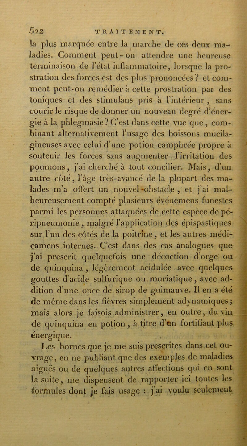 la plus marquée entre la marche de ces deux ma- ladies. Comment peut-on attendre une heureuse terminaison de l’eta t inflammatoire, lorsque la pro- stration des forces est des plus prononcées? et com- ment peut-on remédier à cette prostration par des toniques et des slimulans pris à l’intérieur , sans courir le risque de donner un nouveau degré d’éner- gie à la phlegmasie? C’est dans cette vue que, com- binant alternativement l'iisa^e des boissons mucila- O gineuses avec celui d’une potion camphrée propre à soutenir les forces sans augmenter l’irritation des poumons, j’ai cherché à tout concilier. Mais, d’un autre coté, l’âge très-avancé de la plupart des ma- lades m’a offert un nouvel -obstacle , et j’ai mal- heureusement compté plusieurs événemens funestes parmi les personnes attaquées de celte espèce de pé- ripneumonie , malgré l’application des épispastiques sur l’un des côtés de la poitrine, et les autres médi- camens internes. C’est dans des cas analogues que j’ai prescrit quelquefois une décoction d’orge ou de quinquina , légèrement acidulée avec quelques gouttes d'acide sulfurique ou muriatique, avec ad- dition d’une once de sirop de guimauve. Il en a été de même dans les fièvres simplement adynamiques; mais alors je faisois administrer, en outre, du viu de quinquina en potion, à titre d’tm fortifiant plus énergique. Les bornes que je me suis prescrites dans cet ou- vrage, en ne publiant que des exemples de maladies aiguës ou de quelques autres affections qui en sont la suite, me dispensent de rapporter ici toutes les formules dont je fais usage : j ai voulu seulement