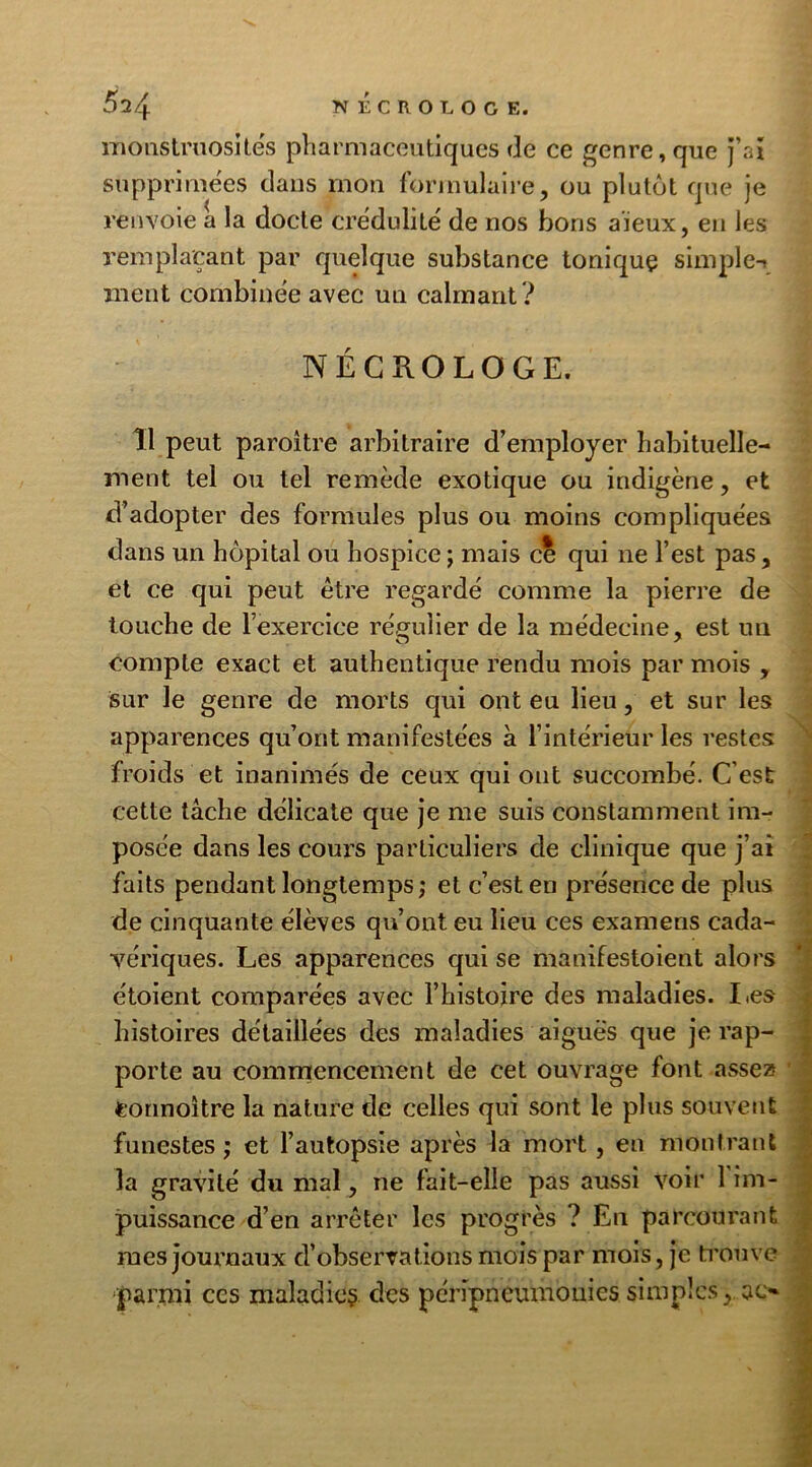 monstruosités pharmaceutiques de ce genre, que j’ai supprimées dans mon formulaire, ou plutôt que je renvoie a la docte crédulité de nos bons aïeux, en les remplaçant par quelque substance toniquç simple-» ment combinée avec un calmant ? NÉCROLOGE. Î1 peut paroitre arbitraire d’employer habituelle- ment tel ou tel remède exotique ou indigène, et d’adopter des formules plus ou moins compliquées dans un hôpital ou hospice 5 mais c? qui ne l’est pas, et ce qui peut être regardé comme la pierre de touche de l’exercice régulier de la médecine, est un compte exact et authentique rendu mois par mois , sur le genre de morts qui ont eu lieu, et sur les apparences qu’ont manifestées a l’intérieur les restes froids et inanimés de ceux qui ont succombé. C'est cette tâche délicate que je me suis constamment im- posée dans les cours particuliers de clinique que j’ai faits pendant longtemps; et c’est en présence de plus de cinquante élèves qu’ont eu lieu ces examens cada- vériques. Les apparences qui se manifestoient alors étoient comparées avec l’histoire des maladies. Les histoires détaillées des maladies aiguës que je rap- porte au commencement de cet ouvrage font assez Connoître la nature de celles qui sont le plus souvent funestes ; et l’autopsie après la mort , en montrant la gravité du mal, ne fait-elle pas aussi voir 1 im- puissance d’en arrêter les progrès ? En parcourant mes journaux d’observations mois par mois, je trouve ‘parmi ccs maladies des péripneumouies simples, ac* ■ ’■ -’•> ■ ■.***•<