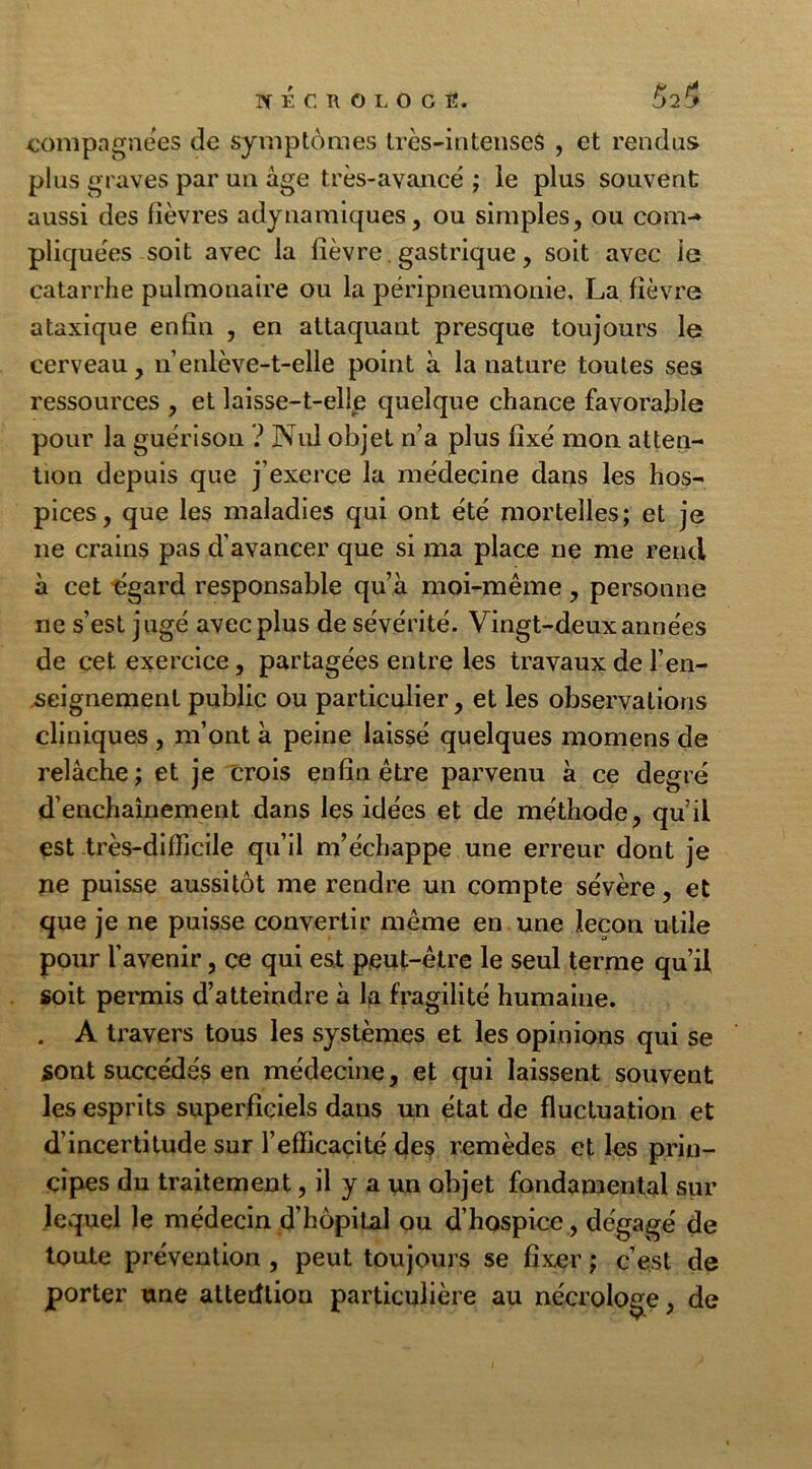 NÉC ROLOCÎÎ. 52^ compagnies de symptômes très-intenses , et rendus plus graves par un âge très-avancé ; le plus souvent aussi des fièvres adynamiques, ou simples, ou com-* pliquées soit avec la fièvre gastrique, soit avec le catarrhe pulmonaire ou la péripneumonie. La fièvre ataxique enfin , en attaquant presque toujours le cerveau, n enlève-t-elle point à la nature toutes ses ressources , et laisse-t-elle quelque chance favorable pour la guérison ? Nul objet n’a plus fixé mon atten- tion depuis que j’exerce la médecine dans les hos- pices, que les maladies qui ont été mortelles; et je ne crains pas d’avancer que si ma place ne me rend à cet égard responsable qu’à moi-même , personne ne s’est jugé avec plus de sévérité. Vingt-deux années de cet exercice, partagées entre les travaux de l’en- seignement public ou particulier, et les observations cliniques , m’ont à peine laissé quelques momens de relâche; et je crois enfin être parvenu à ce degré d’enchaînement dans les idées et de méthode, qu’il est très-difficile qu’il m’échappe une erreur dont je ne puisse aussitôt me rendre un compte sévère, et que je ne puisse convertir même en une leçon utile pour l’avenir, ce qui est peut-être le seul terme qu’il soit permis d’atteindre à la fragilité humaine. . A travers tous les systèmes et les opinions qui se sont succédés en médecine, et qui laissent souvent les esprits superficiels dans un état de fluctuation et d’incertitude sur l’efficacité des remèdes et les prin- cipes du traitement, il y a un objet fondamental sur lequel le médecin d’hôpiLal ou d’hospice , dégagé de toute prévention , peut toujours se fixer ; c’est de porter une attention particulière au nécrologe, de