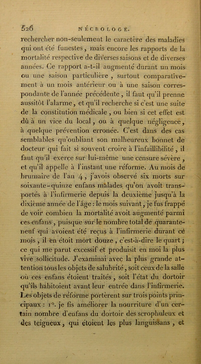 626 NÉCROLOGÉ. rechercher non-seulement le caractère des maladies qui ont été funestes, mais encore les rapports de la mortalité respective de diverses saisons et de diverses années. Ce rapport a-t-il augmenté durant un mois ou une saison particulière , surtout comparative- ment à un mois antérieur ou à une saison corres- pondante de l’année précédente , il faut qu’il prenne aussitôt l’alarme, et qu’il recherche si c’est une suite de la constitution médicale , ou Lien si cet effet est dû à un vice du local, ou à quelque négligence, a quelque prévention erronée. C’est dans des cas semblables qu’oubliant son malheureux bonnet de docteur qui fait si souvent croire à l’infaillibilité , il faut qu’il exerce sur lui-même une censure sévère , et qu’il appelle à l’instant une réforme. Au mois de brumaire de l’an 4 j j’avois observé six morts sur soixante-quinze enfans malades qu’on avoit trans- portés à l’infirmerie depuis la deuxième jusqu’à la dixième année de 1 âge : le mois suivant, je fus frappé de voir combien la mortalité avoit augmenté parmi ces enfans , puisque sur le nombre total de quarante- neuf qui avoient été reçus à l’infirmerie durant cé mois , il en étoit mort douze , c’est-à-dire le quart ; ce qui me parut excessif et produisit en moi la plus vive sollicitude. J’examinai avec la plus grande at- tention tous les objets de salubrité, soit ceux de la salle où ces enfans étoient traités, soit l’état du dortoir qu’ils hàbitoient avant leur entrée dans l’infirmerie. Les objets de réforme portèrent sur trois points prin- cipaux : i°. je fis améliorer la nourriture d’un cer- tain nombre d’enfans du dortoir des scrophuleux et des teigueux, qui étoient les plus languissans , et