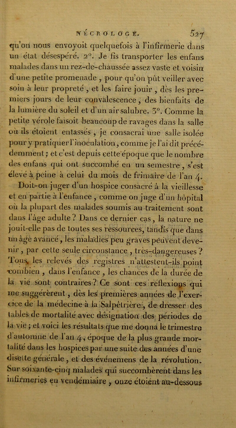 qu’on nous envoyoit quelquefois à l’infirmerie dans un état désespéré. 2°. Je fis transporter les enfans malades dans un rez-de-chaussée assez vaste et voisin d’une petite promenade , pour qu’on put veiller avec soin à leur propreté , et les faire jouir , dès les pre- mier jours de leur convalescence, des bienfaits de la lumière du soleil et d’un air salubre. 3°. Gomme la petite vérole faisoit beaucoup de ravages dans la salle où ils étoient entassés , je consacrai une salle isolée poury pratiquerrinOculation, comme je l’ai dit précé- demment ; et c’est depuis cette époque que le nombre des enfans qui ont succombé eu un semestre, s’est élevé à peine à celui du mois de frimaire de l’an 4. Doit-on juger d’un hospice consacré â la vieillesse et en partie à l’enfance , comme on juge d’un hôpital où la plupart des malades soumis au traitement sont dans l’àge adulte? Dans ce dernier cas, la nature ne jouit-elle pas de toutes ses ressources, tandis que dans tm âge avancé, les maladies peu graves péüVent deve- nir , par celte seule circonstance , très-dangereuses ? Tou* les relevés des registres n’attestent-ils point •combien , dans l’enfance , les chances de la durée de la vie sont contraires? Ce sont ces réflexions qui me suggérèrent, dès les premières années de l’exer- cice de la médecine à la Salpétrière., de dresser des tables de mortalité avec désignation des périodes de la vie ; et voici les résultats que me donna le trimestre d automne de 1 an 4, époque de la plus grande mor- talité dans les hospices par une suite des années d’une disette générale , et des événemens de la révolution. Sur soixante-cinq malades qui succombèrent dans les infirmeries eu vendémiaire , onze étoient au-dessous