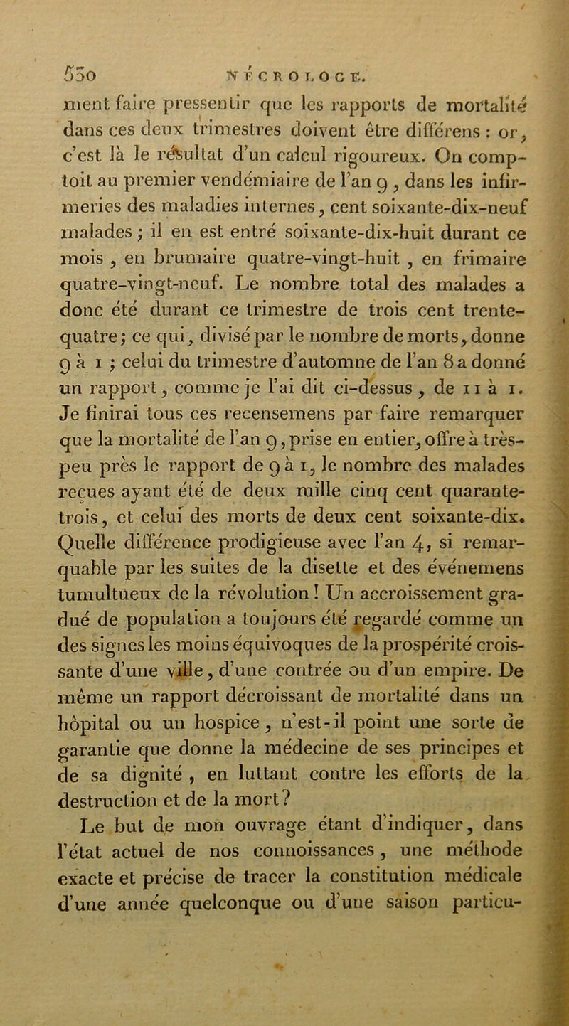 nient faire pressentir que les rapports de mortalité dans ces deux trimestres doivent être di fie rens : or, c’est là le résultat d’un calcul rigoureux. On comp- toit au premier vendémiaire de l’an g , dans les infir- meries des maladies internes, cent soixante-dix-neuf malades ; il en est entré soixante-dix-huit durant ce mois , en brumaire quatre-vingt-huit , en frimaire quatre-vingt-neuf. Le nombre total des malades a donc été durant ce trimestre de trois cent trente- quatre ; ce qui, divisé par le nombre de morts, donne g à i ; celui du trimestre d’automne de l’an 8 a donné un rapport, comme je l’ai dit ci-dessus , de 11 à i. Je finirai tous ces recensemens par faire remarquer que la mortalité de l’an g, prise en entier, offre à très- peu près le rapport de g à i, le nombre des malades reçues ayant été de deux raille cinq cent quarante- trois, et celui des morts de deux cent soixante-dix. Quelle différence prodigieuse avec l’an 4» si remar- quable par les suites de la disette et des événemens tumultueux de la révolution ! Un accroissement gra- dué de population a toujours été regardé comme un des signes les moins équivoques de la prospérité crois- sante d’une ville, d’une contrée ou d’un empire. De même un rapport décroissant de mortalité dans un hôpital ou un hospice, n’est-il point une sorte de garantie que donne la médecine de ses principes et de sa dignité , en luttant contre les efforts de la destruction et de la mort ? Le but de mon ouvrage étant d’indiquer, dans l’état actuel de nos connoissances , une méthode exacte et précise de tracer la constitution médicale d’une année quelconque ou d’une saison particu-