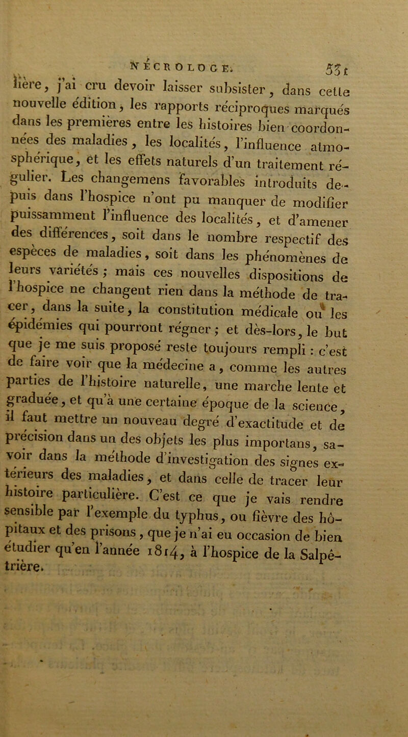 NECttOLOGEi 55 £ Hère, j’ai cru devoir laisser subsister, dans celle nouvelle édition, les rapports réciproques marqués dans les premières entre les histoires bien coordon- nées des maladies, les localités, l’influence atmo- sphérique, èt les effets naturels d’un traitement ré- gulier. Les changemens favorables introduits de- puis dans l’hospice n’ont pu manquer de modifier puissamment l’influence des localités, et d’amener des différences, soit dans le nombre respectif des espèces de maladies, soit dans les phénomènes de leurs variétés ; mais ces nouvelles dispositions de l’hospice ne changent rien dans la méthode de tra- cer, dans la suite, la constitution médicale ou les épidémies qui pourront régner; et dès-lors, le but que je me suis proposé reste toujours rempli : c’est de faire voir que la médecine a, comme les autres parties de 1 histoire naturelle, une marche lente et graduée, et qu à une certaine époque de la science, il faut mettre un nouveau degré d’exactitude et de précision dans un des objets les plus importans, sa- voir dans la méthode d’investigation des signes ex- térieurs des maladies, et dans celle de tracer leur histoire particulière. C’est ce que je vais rendre sensible par l’exemple du typhus, ou fièvre des hô- pitaux et des prisons , que je n’ai eu occasion de bien étudier quen 1 année 1814, à l’hospice de la Salpê- trière. r