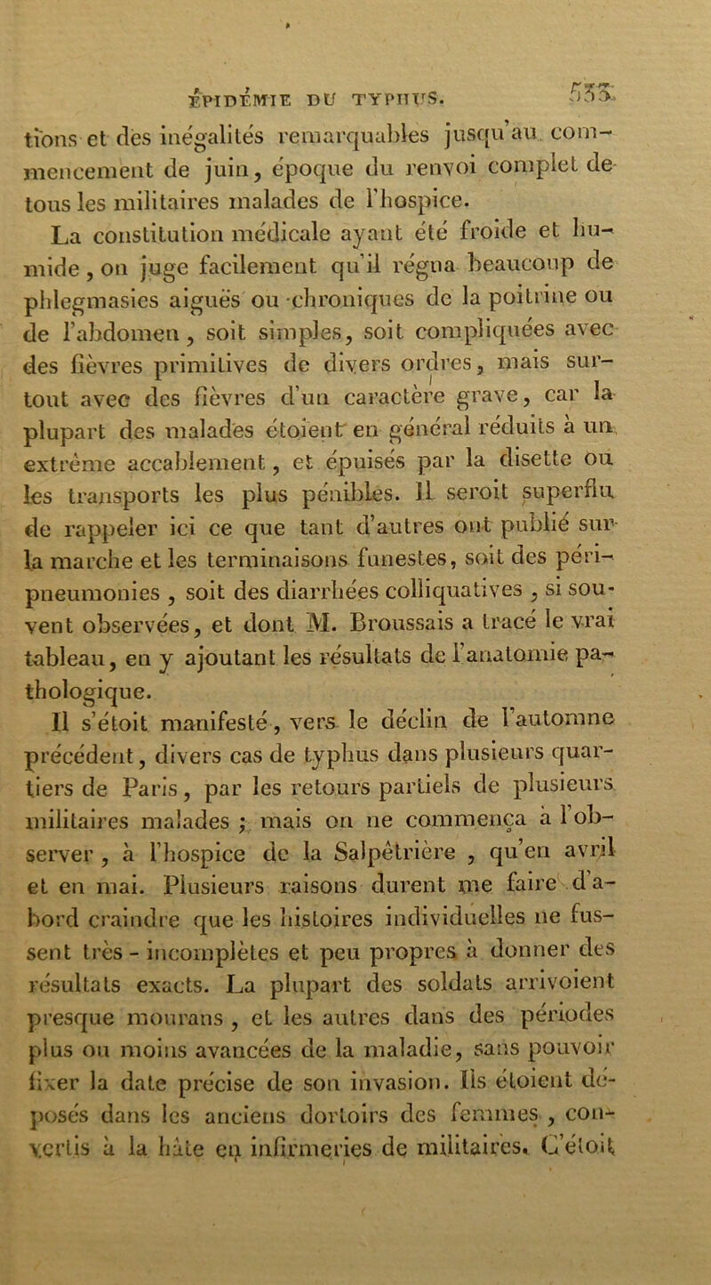 lions et des inégalités remarquables jusqu’au, com- mencement de juin, époque du renvoi complet de tous les militaires malades de l'hospice. La constitution médicale ayant été froide et hu- mide , on juge facilement qu’il régna beaucoup de pldegmasies aiguës ou chroniques de la poitrine ou de l’abdomen, soit simples, soit compliquées avec des fièvres primitives de divers ordres, mais sur- tout avec des fièvres d’un caractère grave, car la plupart des malades étoient en général réduits à un extrême accablement, et épuisés par la disette ou les transports les plus pénibles, il seroit superflu de rappeler ici ce que tant d’autres ont publié sur la marche et les terminaisons funestes, soit des péri- pneumonies , soit des diarrhées colliquatives , si sou- vent observées, et dont M. Broussais a tracé le vrai tableau, en y ajoutant les résultats de 1 anatomie pa- thologique. Il s’étoit manifesté, vers le déclin de 1 automne précédent, divers cas de typhus dans plusieurs quar- tiers de Paris, par les retours partiels de plusieurs militaires malades ; mais on ne commença à 1 ob- server , à l’hospice de la Salpêtrière , qu’en avril et en mai. Plusieurs raisons durent me faire da- bord craindre que les histoires individuelles ne fus- sent très - incomplètes et peu propres à donner des résultats exacts. La plupart des soldats arrivoient presque mourans , et les autres dans des périodes plus ou moins avancées de la maladie, sans pouvoir fixer la date précise de son invasion, lis étoient dé- posés dans les anciens dortoirs des femmes , con^- YCrt.is à la hâte en infirmeries de militaires, C’étoit