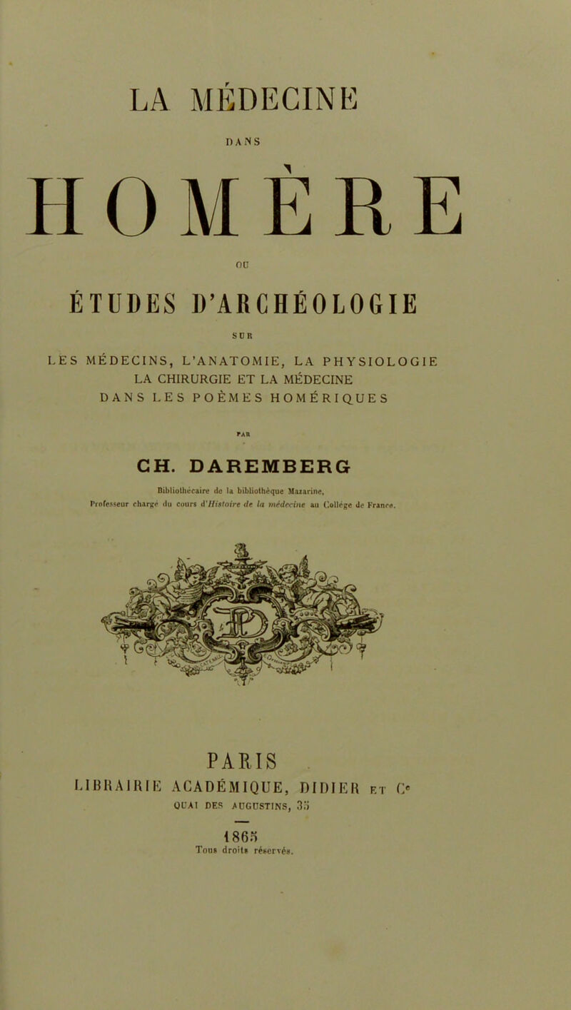 LA MEDECINE I) A N S HOMÈRE OU ÉTUDES D’ARCHÉOLOGIE SUR LES MÉDECINS, L’ANATOMIE, LA PHYSIOLOGIE LA CHIRURGIE ET LA MÉDECINE DANS LES POÈMES HOMÉRIQUES CH. DAREMBERG Bibliothécaire de la bibliothèque Mazarinc, Professeur chargé du cours d'Histoire de la médecine au College de France. PARIS LIBRAIRIE ACADÉMIQUE, DIDIER f.t O QUAI DES AUGCSTINS, 3.Ï 1865 Tous droit» réservé».