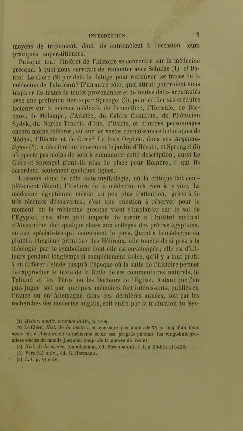 moyens de traitement, dont ils entremêlent à l’occasion leurs pratiques superstitieuses. Puisque tout l’intérêt de l’histoire se concentre sur la médecine grecque, à quoi nous servirait de remonter avec Schulze (1) et Da- niel Le Clerc (2) par delà le déluge pour retrouver les traces de la médecine de Tubalcaïn? D’un autre côté, quel attrait pourraient nous inspirer les textes de toutes provenances et de toutes dates accumulés avec une profusion stérile par Sprengel (3), pour édifier ses crédules lecteurs sur la science médicale de Prométhée, d’Hercule, de Bac- chus, de Mélampe, d’Aristée, du Cabire Casmilus, du Phénicien Sydyk, du Scythe Toxaris, d’Isis, d’Osiris, et d’autres personnages encore moins célèbres, ou sur les vastes connaissances botaniques de Médée, d’Hécate et de Circé? Le faux Orphée, dans ses Argonau- tiques (4), a décrit minutieusement le jardin d’Hécate, et Sprengel (o) n’apporte pas moins de soin à commenter cette description ; aussi Le Clerc et Sprengel n’ont-ils plus de place pour Homère, à qui ils accordent seulement quelques lignes. Laissons donc de côté cette mythologie, où la critique fait com- plètement défaut; l’histoire de la médecine n’a rien à y voir. La médecine égyptienne mérite un peu plus d’attenlion, grâce à de très-récentes découvertes; c’est une question à réserver pour le moment où la médecine grecque vient s’implanter sur le sol de l’Égypte; c'est alors qu’il importe de savoir si l'Institut médical d’Alexandrie doit quelque chose aux collèges des prêtres égyptiens, ou aux spécialistes qui couvraient le pays. Quant à la médecine ou plutôt à l’hygiène primitive des Hébreux, elle louche de si près à la théologie par le symbolisme dont elle est enveloppée; elle est d’ail- leurs pendant longtemps si complètement isolée, qu’il y a tout profil à en différer l’étude jusqu’à l’époque où la suite de l’histoire permet de rapprocher le texte de la Bible de ses commenlaires naturels, le Talmud et les Pères ou les Docteurs de l’Église. Autant que j’en puis juger soit par quelques mémoires fort intéressants, publiés en France ou en' Allemagne dans ces dernières années, soit par les recherches des médecins anglais, soit enfin par la traduction du Sys- (1) Histor. medic. a rerum initio, p. 1-64. (2) Le Clerc, Hist. de la médec., ne consacre pas moins de 74 p. in-4 d’un texte assez fin, à l’histoire de la médecine et de ses progrès pendant les vingt-huit pre- miers siècles du monde jusqu’au temps de la guerre de Troie! (3) Hist. de la médec. (en allemand, éd. Rosenbaum), t. I, p. 30-84; 111-128. (4) Vers 014 suiv., éd. G. Hermann. (5) L. I. p. 41 suiv.