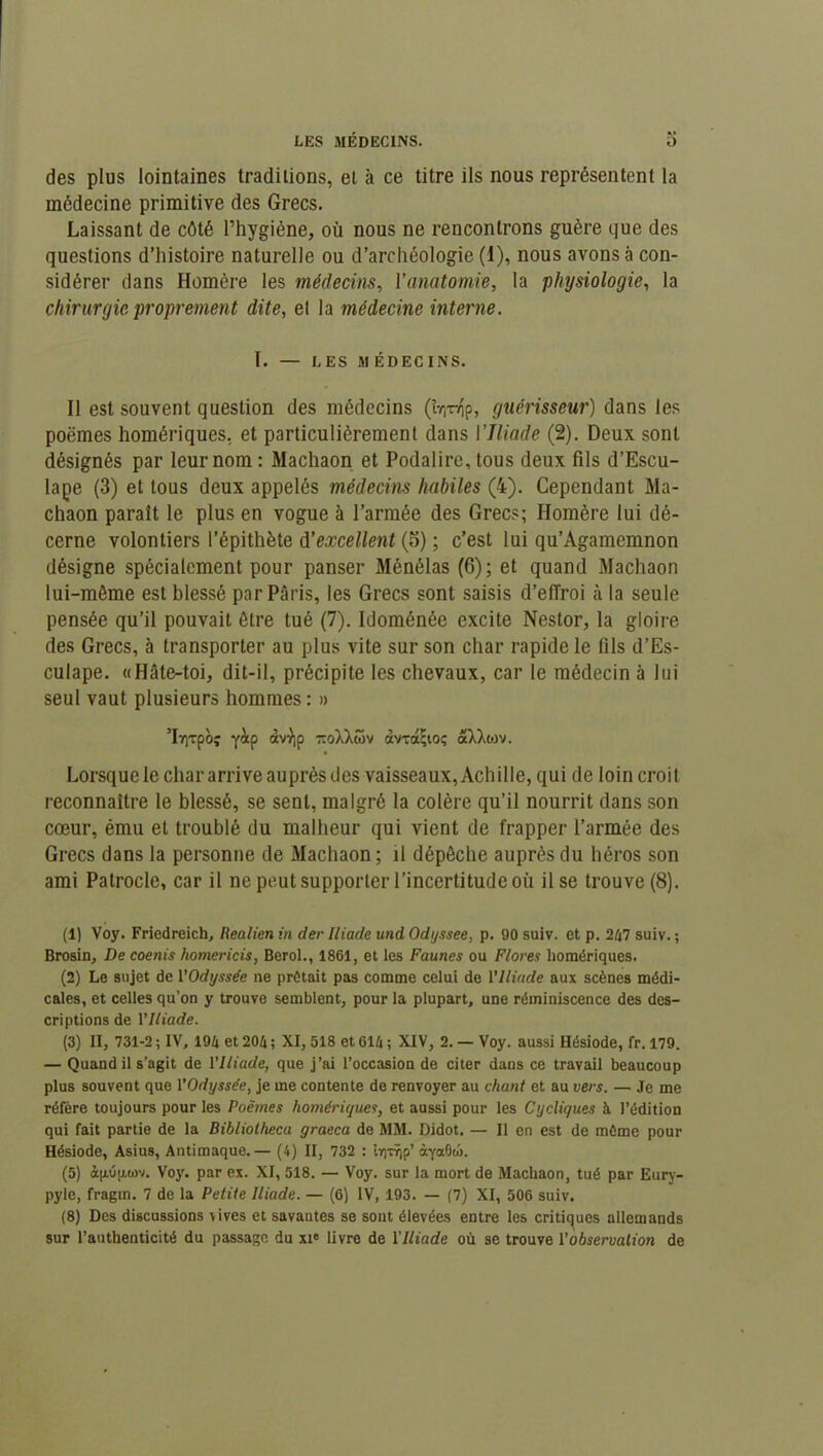 des plus lointaines traditions, et à ce titre ils nous représentent la médecine primitive des Grecs. Laissant de côté l’hygiène, où nous ne rencontrons guère que des questions d’histoire naturelle ou d’archéologie (1), nous avons à con- sidérer dans Homère les médecins, l'anatomie, la physiologie, la chirurgie proprement dite, el la médecine interne. I. — LES MÉDECINS. 11 est souvent question des médecins (t^p, guérisseur) dans les poëmes homériques, et particulièrement dans IIliade (2). Deux sont désignés par leur nom: Machaon et Podalire, tous deux fils d’Escu- lape (3) et tous deux appelés médecins habiles (4). Cependant Ma- chaon paraît le plus en vogue à l’armée des Grecs; Homère lui dé- cerne volontiers l’épithète d'excellent (5) ; c’est lui qu’Agamemnon désigne spécialement pour panser Ménélas (6); et quand Machaon lui-même est blessé par Paris, les Grecs sont saisis d’effroi à la seule pensée qu’il pouvait être tué (7). Idoménôe excite Nestor, la gloire des Grecs, à transporter au plus vite sur son char rapide le fils d’Es- culape. «Hâte-toi, dit-il, précipite les chevaux, car le médecin à lui seul vaut plusieurs hommes: » ’Iy)Tpbî yàp àvyp ttoXXmv âvxaljioç aXXwv. Lorsque le char arrive auprès des vaisseaux, Achille, qui de loin croit reconnaître le blessé, se sent, malgré la colère qu’il nourrit dans son cœur, ému el troublé du malheur qui vient de frapper l’armée des Grecs dans la personne de Machaon; il dépêche auprès du héros son ami Patrocle, car il ne peut supporter l’incertitude où il se trouve (8). (1) Voy. Friedreich, Iiealien in der Iliade und Odyssee, p. 90 suiv. et p. 247 suiv. ; Brosin, De coenis homericis, Berol., 1861, et les Faunes ou Flores homériques. (2) Le sujet de l’Odyssée ne prêtait pas comme celui de l'Iliade aux scènes médi- cales, et celles qu’on y trouve semblent, pour la plupart, une réminiscence des des- criptions de l’Iliade. (3) II, 731-2 ; IV, 194 et 204 ; XI, 518 et 614 ; XIV, 2. — Voy. aussi Hésiode, fr. 179. — Quand il s’agit de l’Iliade, que j’ai l’occasion de citer dans ce travail beaucoup plus souvent que l'Odyssée, je me contente de renvoyer au chant et au vers. — Je me réfère toujours pour les Poëmes homériques, et aussi pour les Cycliques à l’édition qui fait partie de la Bibliolheca graeca de MM. Didot. — Il en est de môme pour Hésiode, Asius, Antimaque. — (4) II, 732 : lr)Tqp’ àyaOu). (5) àpép-uv. Voy. par ex. XI, 518. — Voy. sur la mort de Machaon, tué par Eury- pyle, fragm. 7 de la Petite Iliade. — (6) IV, 193. — (7) XI, 506 suiv. (8) Des discussions \ives et savaates se sont élevées entre les critiques allemands sur l’authenticité du passage du xie livre de l'Iliade où se trouve Y observation de