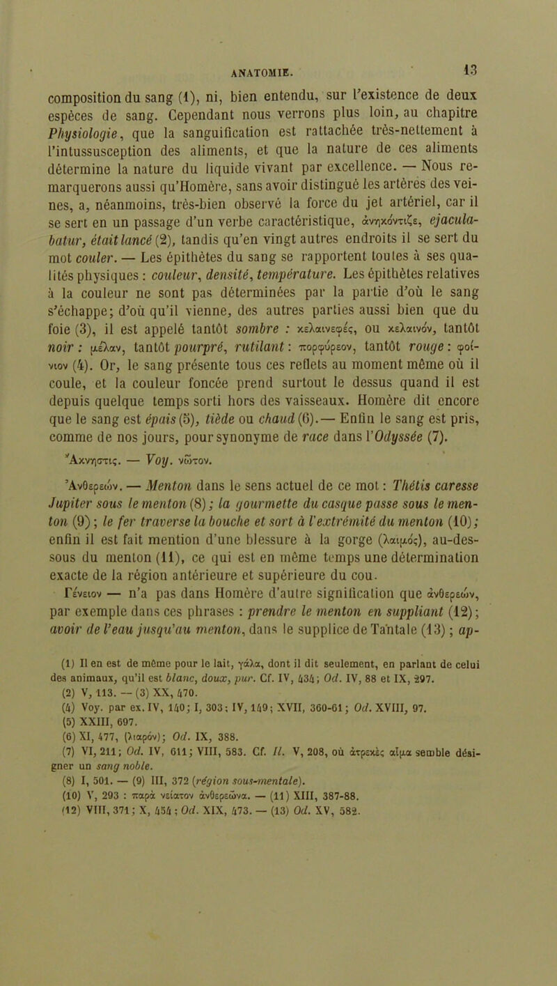 composition du sang (1), ni, bien entendu, sur l’existence de deux espèces de sang. Cependant nous verrons plus loin, au chapitre Physiologie, que la sanguification est rattachée très-nettement à l’inlussusception des aliments, et que la nature de ces aliments détermine la nature du liquide vivant par excellence. — Nous re- marquerons aussi qu’Homère, sans avoir distingué les artères des vei- nes, a, néanmoins, très-bien observé la force du jet artériel, car il se sert en un passage d’un verbe caractéristique, âvTixoVriÇs, ejacula- batur, était lancé (2), tandis qu’en vingt autres endroits il se sert du mot couler. — Les épithètes du sang se rapportent toutes à ses qua- lités physiques : couleur, densité, température. Les épithètes relatives à la couleur ne sont pas déterminées par la partie d’où le sang s’échappe; d’ou qu’il vienne, des autres parties aussi bien que du foie (3), il est appelé tantôt sombre : xeXaivecpsç, ou xeXaivov, tantôt noir: ptiXav, tantôt pourpré, rutilant: iroptpupeov, tantôt rouge : cpot- viov (4). Or, le sang présente tous ces reflets au moment môme où il coule, et la couleur foncée prend surtout le dessus quand il est depuis quelque temps sorti hors des vaisseaux. Homère dit encore que le sang est épais (5), tiède ou chaud (0).— Enfin le sang est pris, comme de nos jours, pour synonyme de race dans l'Odyssée (7). yAxV7)<7Tl<;. Voy. VWTOV. ’AvOepewv. — Menton dans le sens actuel de ce mot : Thétis caresse Jupiter sous le menton (8) ; la gourmette du casque passe sous le men- ton (9) ; le fer traverse la bouche et sort à l'extrémité du menton (10); enfin il est fait mention d’une blessure à la gorge (Xaijxoç), au-des- sous du menton (11), ce qui est en môme temps une détermination exacte de la région antérieure et supérieure du cou. révsiov — n’a pas dans Homère d’autre signification que àvôep&oiv, par exemple dans ces phrases : prendre le menton en suppliant (12); avoir de l’eau jusqu'au menton, dans le supplice de Tantale (13) ; ap- (1) Il en est de môme pour le lait, ycx>,a, dont il dit seulement, en parlant de celui des animaux, qu’il est blanc, doux, pur. Cf. IV, 434; CW. IV, 88 et IX, -297. (2) V, 113. — (3) XX, 470. (4) Voy. par ex. IV, 140; I, 303; IV, 149; XVII, 300-01; CW. XVIII, 97. (5) XXIII, 097. (6) XI, 477, (liapôv); CW. IX, 388. (7) VI, 211; Od. IV, 011; VIII, 583. Cf. II. V, 208, où àtpexe; alp.a semble dési- gner un sang noble. (8) I, 501. — (9) III, 372 (région sous~7/ientale). (10) V, 293 : irapà vsîaxov àvÔEpsüva. — (11) XIII, 387-88. (12) VIII, 371; X, 454 ; Od. XIX, 473. — (13) Od. XV, 582.