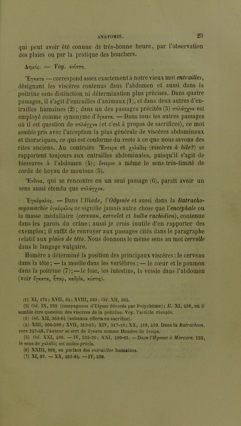 qui peut avoir été connue de très-bonne heure, par l’observation des plaies ou par la pratique des bouchers. Avijxoç. — Voy. xviWir]. yEY*aTa — correspond assez exactement à notre vieux mot entrailles, désignant les viscères contenus dans l’abdomen et aussi dans la poitrine sans distinction ni détermination plus précises. Dans quatre passages, il s’agit d’entrailles d’animaux (1), et dans deux autres d’en- trailles humaines (2) ; dans un des passages précités (3) <j7daYxv« est employé comme synonyme d’^yxotTa. — Dans tous les autres passages où il est question de «ndaY/va (et c’est à propos de sacrifices), ce mol semble pris avec l’acception la plus générale de viscères abdominaux et thoraciques, ce qui est conforme du reste à ce que nous savons des rites anciens. Au contraire yEvr£pa et yoXctècç (viscères à bile?) se rapportent toujours aux entrailles abdominales, puisqu’il s’agit de blessures à l’abdomen (4) ; evrepov a môme le sens très-limité de corde de boyau de moutons (5). yEvSiva, qui se rencontre en un seul passage (6), paraît avoir un sens aussi étendu que ’EYxécpaXoç. — Dans Ylliade, l'Odyssée et aussi dans la Batracho- myomachie lyxicpaXoç ne signifie jamais autre chose que Y encéphale ou la masse médullaire (cerveau, cervelet et bulbe rachidien), contenue dans les parois du crâne; aussi je crois inutile d’en rapporter des exemples; il suffit de renvoyer aux passages cités dans le paragraphe relatif aux plaies de tête. Nous donnons le môme sens au mot cervelle dans le langage vulgaire. Homère a déterminé la position des principaux viscères : le cerveau dans la tôle ; — la moelle dans les vertèbres ; — le cœur et le poumon dans la poitrine (7); — le foie, les intestins, la vessie dans l’abdomen (voir syxaxa, r~ap, xaSpta, xucrxtç). (1) XI, 176; XVII, 64; XVIII, 583; Od. XII, 363. (2) Od. IX, 293 (compagnons d’Ulysse dévorés par Polyphème) ; II. XI, 438, où il semble être question des viscères de la poitrine. Voy. l’article nXeupév. (3) Od. XII, 363-64 (animaux offerts en sacrifice). (4) XIII, 506-508; XVII, 313-15; XIV, 517-18 ; XX, 418, 420. Dans la Batrachom. vers 247-49, l’auteur se sert de ËYxaxa comme Homère de ëvxepa. (5) Od. XXI, 408. — IV, 525-26; XXI, 180-81. —Dans l'Hymne à Mercure. 123, le sens de xoXaôs; est moins précis. (6) XXIII, 806, en parlant des entrailles humaines. (7) XI, 97. — XX, 483-84. — IV, 528.