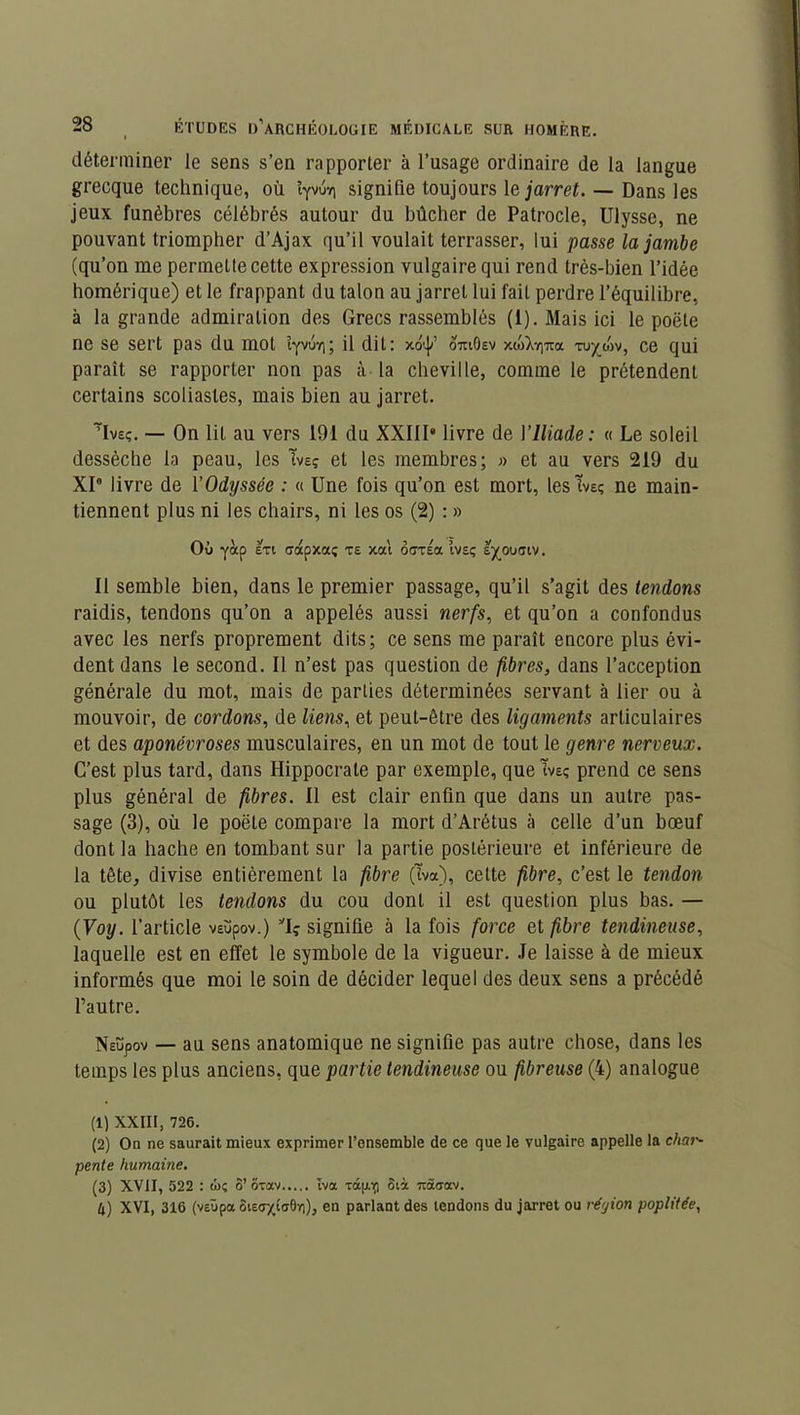 déterminer le sens s’en rapporter à l’usage ordinaire de la langue grecque technique, où signifie toujours le jarret. — Dans les jeux funèbres célébrés autour du bûcher de Patrocle, Ulysse, ne pouvant triompher d’Ajax qu’il voulait terrasser, lui passe la jambe (qu’on me permette cette expression vulgaire qui rend très-bien l’idée homérique) et le frappant du talon au jarret lui fait perdre l’équilibre, à la grande admiration des Grecs rassemblés (1). Mais ici le poète ne se sert pas du mol îyvuri; il dit: xot|/ otuOev xdjX-^Tta tu^mv, ce qui paraît se rapporter non pas à la cheville, comme le prétendent certains scoliastes, mais bien au jarret. TIveç. — On lit au vers 191 du XXIII» livre de Y Iliade: « Le soleil dessèche la peau, les Tveç et les membres; » et au vers 219 du XI8 livre de Y Odyssée : « Une fois qu’on est mort, les tveç ne main- tiennent plus ni les chairs, ni les os (2) : » Où yàp £Ti ffdpxa; te xat ôcxéa Ivsç e^ouaiv. Il semble bien, dans le premier passage, qu’il s’agit des tendons raidis, tendons qu’on a appelés aussi nerfs, et qu’on a confondus avec les nerfs proprement dits; ce sens me paraît encore plus évi- dent dans le second. Il n’est pas question de fibres, dans l’acception générale du mot, mais de parties déterminées servant à lier ou à mouvoir, de cordons, de liens, et peut-être des ligaments articulaires et des aponévroses musculaires, en un mot de tout le genre nerveux. C’est plus tard, dans Hippocrate par exemple, que ïvs; prend ce sens plus général de fibres. Il est clair enfin que dans un autre pas- sage (3), où le poète compare la mort d’Arétus à celle d’un bœuf dont la hache en tombant sur la partie postérieure et inférieure de la tête, divise entièrement la fibre (tva), cette fibre, c’est le tendon ou plutôt les tendons du cou dont il est question plus bas. — (Voy. l’article veupov.) signifie à la fois force et fibre tendineuse, laquelle est en effet le symbole de la vigueur. Je laisse à de mieux informés que moi le soin de décider lequel des deux sens a précédé l’autre. Neupov — au sens anatomique ne signifie pas autre chose, dans les temps les plus anciens, que partie tendineuse ou fibreuse (4) analogue (1) XXIII, 726. (2) On ne saurait mieux exprimer l’ensemble de ce que le vulgaire appelle la char- pente humaine. (3) XVII, 522 : ti>ç 3’oxav tva râp-tfl 8tà Ttâaav. U) XVI, 316 (v£Ùpa SisffxtaBïi), en parlant des tendons du jarret ou région poplitée,