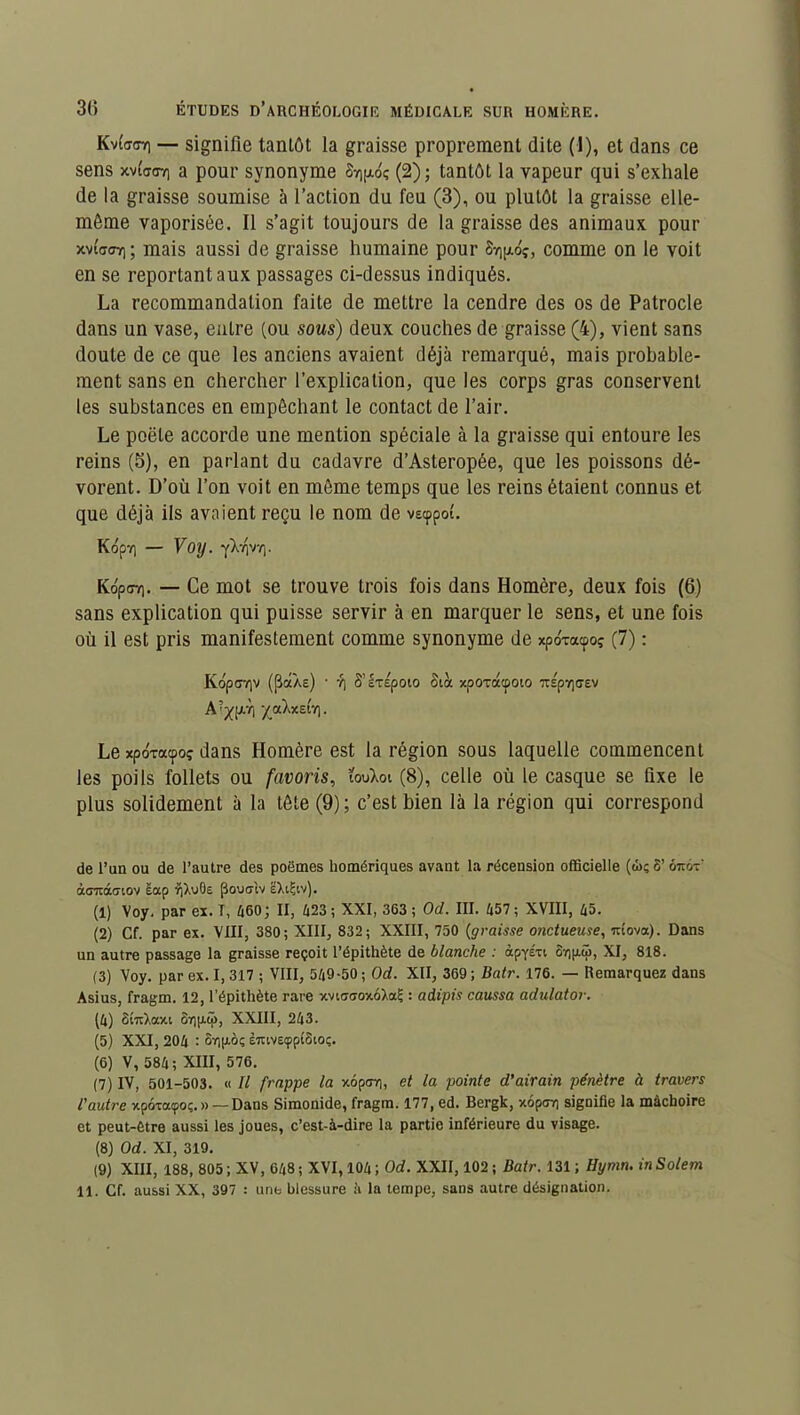 Kvtaffv) — signifie tantôt la graisse proprement dite (1), et dans ce sens xvia<n) a pour synonyme St)(xoç (2); tantôt la vapeur qui s’exhale de la graisse soumise à l’action du feu (3), ou plutôt la graisse elle- même vaporisée. Il s’agit toujours de la graisse des animaux pour xvi'o<77) ; mais aussi de graisse humaine pour 8v)j/.oç, comme on le voit en se reportant aux passages ci-dessus indiqués. La recommandation faite de mettre la cendre des os de Patrocle dans un vase, entre (ou sous) deux couches de graisse (4), vient sans doute de ce que les anciens avaient déjà remarqué, mais probable- ment sans en chercher l’explication, que les corps gras conservent les substances en empêchant le contact de l’air. Le poêle accorde une mention spéciale à la graisse qui entoure les reins (5), en parlant du cadavre d’Asteropée, que les poissons dé- vorent. D’où l’on voit en même temps que les reins étaient connus et que déjà ils avaient reçu le nom de vscppol. Kdpv) — Voy. y>.7)V7). KopffT). — Ce mot se trouve trois fois dans Homère, deux fois (6) sans explication qui puisse servir à en marquer le sens, et une fois où il est pris manifestement comme synonyme de xpo'xacpoç (7) : Kop<77)V (pâÀe) • 7) S’IxÉpOtO Slot xpoxacpoio 1TSp7](7EV A?xpi ‘/aXxetT). Le xpoxacpoç dans Homère est la région sous laquelle commencent les poils follets ou favoris, ïouXot (8), celle où le casque se fixe le plus solidement à la tête (9) ; c’est bien là la région qui correspond de l’un ou de l’autre des poëmes homériques avant la récension officielle (à); 8’ ôitot’ ào7«X(Tiov eap i)),u6e flowiv EXiÇiv). (1) Voy. par ex. T, 460; II, 423 ; XXI, 363 ; Od. III. 457 ; XVIII, 45. (2) Cf. par ex. VIII, 380; XIII, 832; XXIII, 750 (graisse onctueuse, uîova). Dans un autre passage la graisse reçoit l’épithète de blanche : àpyÉxt 8v)|j.ü, XI, 818. (3) Voy. par ex. I, 317 ; VIII, 549-50 ; Od. XII, 369 ; Batr. 176. — Remarquez dans Asius, fragm. 12, l’épithète rare xvnxffoxoXaÇ : adipis caussa adulator. (4) StuXaxi 37)p.ü>, XXIII, 243. (5) XXI, 204 : 6r]|ioç £7uvscppî6ioç. (6) V, 584; XIII, 576. (7) IV, 501-503. « Il frappe la xopcr,, et la pointe d’airain pénètre à travers l'autre xpôxatpoç. » —Dans Simonide, fragm. 177, ed. Bergk, xopcrr) signifie la mâchoire et peut-être aussi les joues, c’est-à-dire la partie inférieure du visage. (8) Od. XI, 319. (9) XIII, 188, 805; XV, 648; XVI, 104; Od. XXII, 102; Batr. 131; Hymn. inSolem