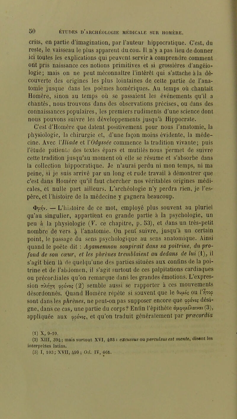 crils, en partie d’imagination, par l’auteur hippocratique. C’est, du reste, le vaisseau le plus apparent du cou. Il n’y a pas lieu de donner ici toutes les explications qui peuvent servir à comprendre comment ont pris naissance ces notions primitives et si grossières d’angéio- logie; mais on ne peut méconnaître l'intérêt qui s’attache à la dé- couverte des origines les plus lointaines de celte partie de l’ana- tomie jusque dans les poèmes homériques. Au temps où chantait Homère, sinon au temps où se passaient les événements qu’il a chantés, nous trouvons dans des observations précises, ou dans des connaissances populaires, les premiers rudiments d’une science dont nous pouvons suivre les développements jusqu’à Hippocrate. C’est d’Homère que datent positivement pour nous l’anatomie, la physiologie, la chirurgie et, d’une façon moins évidente, la méde- cine. Avec l’Iliade et Y Odyssée commence la tradition vivante; puis l’élude patiente des textes épars et mutilés nous permet de suivre cette tradition jusqu’au moment où elle se résume et s’absorbe dans la collection hippocratique. Je n’aurai perdu ni mon temps, ni ma peine, si je suis arrivé par un long et rude travail à démontrer que c’est dans Homère qu’il faut chercher nos véritables origines médi- cales, et nulle part ailleurs. L’archéologie n’y perdra rien, je l’es- père, et l’histoire de la médecine y gagnera beaucoup. <I>pvjv. — L’histoire de ce mot, employé plus souvent au pluriel qu’au singulier, appartient en grande partie à la psychologie, un peu à la physiologie (V. ce chapitre, p. 53), et dans un très-petit nombre de vers 9 l’anatomie. On peut suivre, jusqu’à un certain point, le passage du sens psychologique au sens anatomique. Ainsi quand le poète dit : Agamemnon soupirait dans sa poitrine, du pro- fond de son cœur, et les phrènes tremblaient au dedans de lui (1), il s’agit bien là de quelqu’une des parties situées aux confins de la poi- trine et de l’abdomen, il s’agit surtout de ces palpitations cardiaques ou précordiales qu’on remarque dans les grandes émotions. L’expres- sion uX-opi cppévaç (2) semble aussi se rapporter à ces mouvements désordonnés. Quand Homère répète si souvent que le 0up.6î ou l’r,Top sont dans les phrènes, ne peut-on pas supposer encore que cpplve; dési- gne, dans ce cas, une partie du corps? Enfin l’épithète à^cpipiXaivai (3), appliquée aux cppéveç, et qu’on traduit généralement par prœcordia (1) x, 9-10. (2) XIII, 394; mais surtout XVI, 403: excussus ou perculsus est mente, disent les interprètes latins. (3) I, 103; XVII, 499 ; Od. IV, 061.