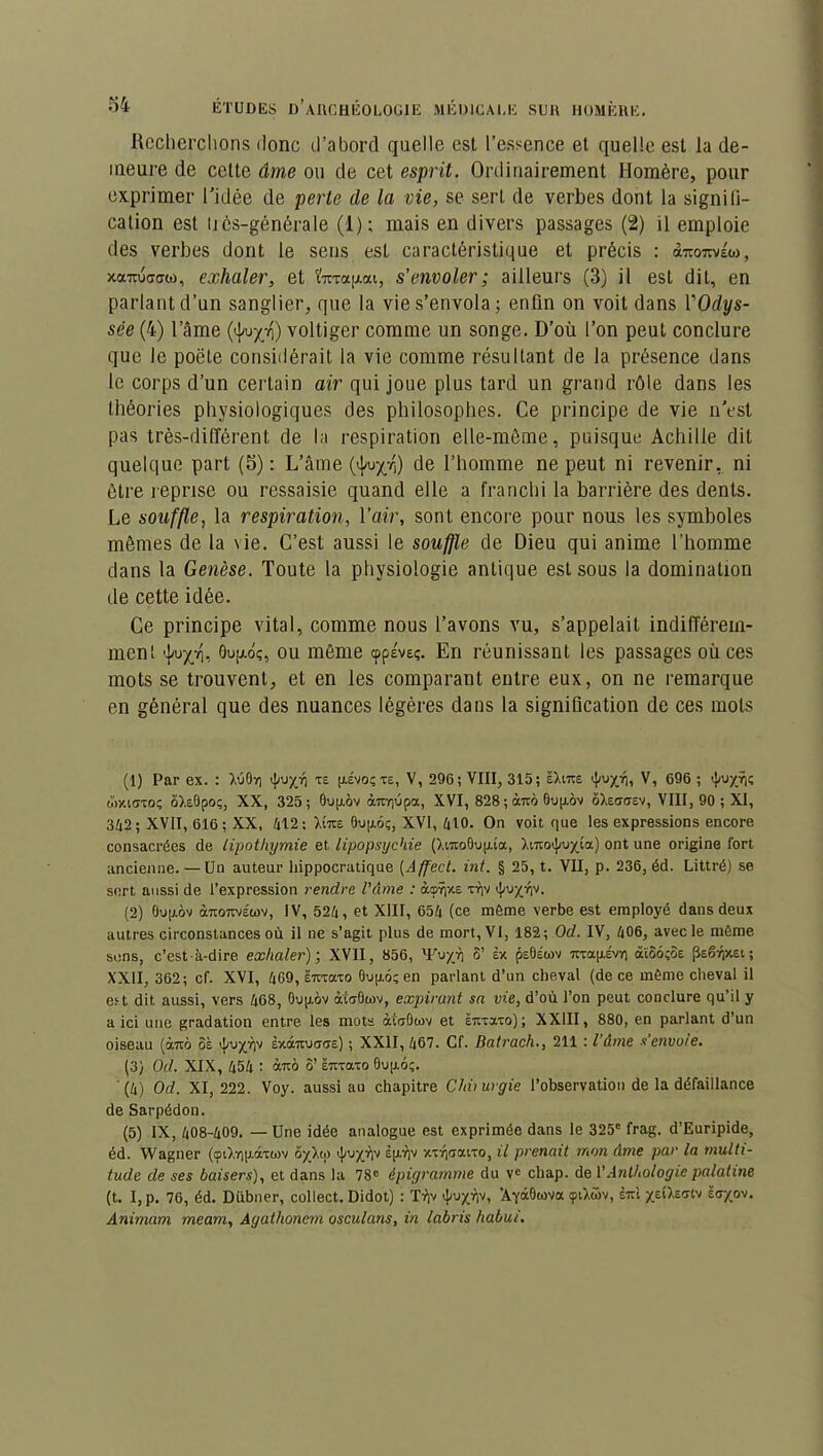 Recherchons donc d’abord quelle est l’essence et quelle est la de- meure de celte âme ou de cet esprit. Ordinairement Homère, pour exprimer l'idée de perte de la vie, se sert de verbes dont la signili- cation est très-générale (1); mais en divers passages (2) il emploie des verbes dont le sens est caractéristique et précis : à-reo7tvéw, xaTOJdaw, exhaler, et ïxrapxt, s’envoler; ailleurs (3) il est dit, en parlant d’un sanglier, que la vie s’envola; enfin on voit dans 1 Odys- sée (4) l’âme (^u^n) voltiger comme un songe. D’où l’on peut conclure que le poëte considérait la vie comme résultant de la présence dans le corps d’un certain air qui joue plus tard un grand rôle dans les théories physiologiques des philosophes. Ce principe de vie n’est pas très-différent de la respiration elle-même, puisque Achille dit quelque part (5): L’âme (i|wx/i) de l’homme ne peut ni revenir, ni être reprise ou ressaisie quand elle a franchi la barrière des dents. Le souffle, la respiration, l’air, sont encore pour nous les symboles mêmes de la \ie. C’est aussi le souffle de Dieu qui anime l’homme dans la Genèse. Toute la physiologie antique est sous la domination de cette idée. Ce principe vital, comme nous l’avons vu, s’appelait indifférem- ment 0u[/.o;, ou même cppévsç. En réunissant les passages où ces mots se trouvent, et en les comparant entre eux, on ne remarque en général que des nuances légères dans la signification de ces mots (1) Par ex. : X60ri tpuy/j TE HÉvoçte, V, 296; VIII, 315; ëXito ^uyjrj, V, 696 ; <}/uyï|(; wxiaxoç ô>.eOpo;, XX, 325; 0up.ôv àixrpjpa, XVI, 828 ; àm 0up.ov ôXe<t<tev, VIII, 90; XI, 362; XVII, 616; XX, 612 ; Xito 0u[jl6ç, XVI, 610. On voit que les expressions encore consacrées de lipothymie et lipopsychie (XwtoOupua, Xntoij/u^ta) ont une origine fort ancienne. — Un auteur hippocratique (Affect. int. § 25, t. VII, p. 236, éd. Littré) se sert aussi de l’expression rendre l'âme : àcprpiE tt)v fy'jyrp. (2) 0up.ôv àTtoTwéwv, IV, 526, et XIII, 656 (ce même verbe est employé dans deux autres circonstances où il ne s’agit plus de mort, VI, 182; Od. IV, 606, avec le même sens, c’est-à-dire exhaler); XVII, 856, 'Fuyji S’ èx p£0Éwv Ttxapivr) atS6;ÎE psg^xev ; XXII, 362; cf. XVI, 669, smaxo 0up.6; en parlant d’un cheval (de ce même cheval il est dit aussi, vers 668, Oupov àtoOwv, expirant sa vie, d’où l’on peut conclure qu’il y a ici une gradation entre les mots àtoUcov et Ënxaxo); XXIII, 880, en parlant d’un oiseau (àtro ôà <J/uyï)v èxdhxucTctE) ; XXII, 667. Cf. Batrach., 211 : l’âme s’envoie. (3) Od. XIX, 656 : àixô ô’ ë-xaxo 0up.6ç. (6) Od. XI, 222. Voy. aussi au chapitre Chiiurgie l’observation de la défaillance de Sarpédon. (5) IX, 608-609. — Une idée analogue est exprimée dans le 325e frag. d’Euripide, éd. Wagner (oi),Yjp.âxü)v ôy_),<p Èp.r)v xxïiaaixo, il prenait mon âme par la multi- tude de ses baisers), et dans la 78e épigramme du ve chap. de VAnthologie palatine (t. I,p. 76, éd. Dübner, collect. Didot) : Trjv ’AyàOtova <pt),â>v, èiri yeO.Effiv tayoo. Animam meam, Agathonem osculans, in labris habui.