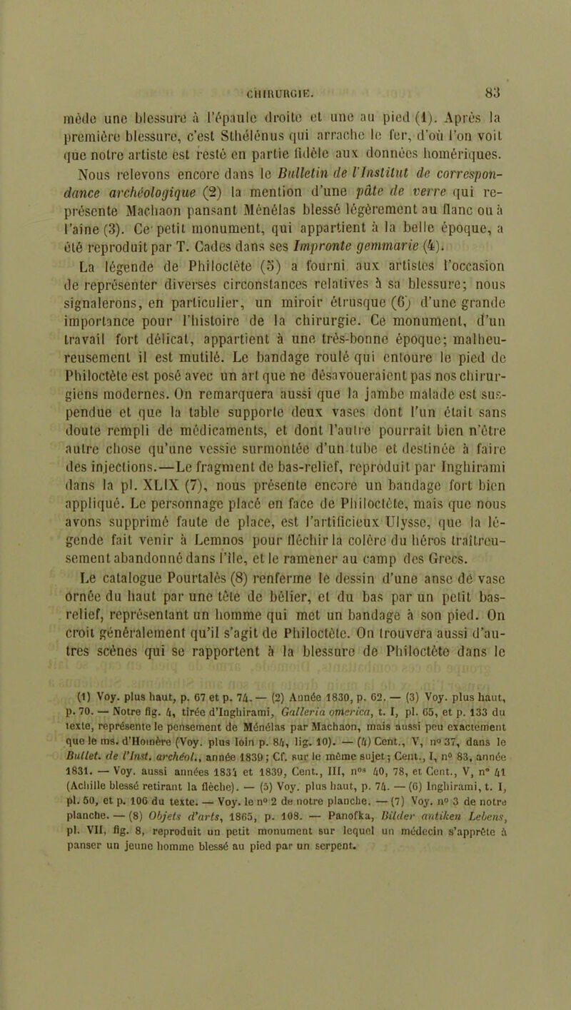 mode une blessure à l’épaule droite et une au pied (1). Après la première blessure, c’est Stbélénus qui arrache le fer, d’où l’on voit que notre artiste est resté en partie fidèle aux données homériques. Nous relevons encore dans le Bulletin de l'Institut de correspon- dance archéologique (2) la mention d’une pâte de verre qui re- présente Machaon pansant Ménélas blessé légèrement au flanc ou à l’aine (3). Ce- petit monument, qui appartient à la belle époque, a été reproduit par T. Cades dans ses Impronte gemmarie (4)* La légende de Philoclète (5) a fourni aux artistes l’occasion de représenter diverses circonstances relatives à sa blessure; nous signalerons, en particulier, un miroir étrusque (6) d’une grande importance pour l’hisloire de la chirurgie. Ce monument, d’un travail fort délicat, appartient à une très-bonne époque; malheu- reusement il est mutilé. Le bandage roulé qui entoure le pied de Philoctète est posé avec un art que ne désavoueraient pas nos chirur- giens modernes. On remarquera aussi que la jambe malade est sus- pendue et que la table supporte deux vases dont l’un était sans doute rempli de médicaments, et dont l’autre pourrait bien notre autre chose qu’une vessie surmontée d’un tube et destinée à faire des injections. — Le fragment de bas-relief, reproduit par Inghirami dans la pl. XLIX (7), nous présente encore un bandage fort bien appliqué. Le personnage placé en face de Philoctète, mais que nous avons supprimé faute de place, est l’artificieux Ulysse, que la lé- gende fait venir à Lemnos pour fléchir la colère du héros traîtreu- sement abandonné dans Pile, et le ramener au camp des Grecs. Le catalogue Pourtalès (8) renferme le dessin d’une anse dé vase ornée du haut par une tète de bélier, et du bas par un petit bas- relief, représentant un homme qui met un bandage à son pied. On croit généralement qu’il s’agit de Philoctète. On trouvera aussi d’au- tres scènes qui se rapportent à la blessure de Philoctète dans le (1) Voy. plus haut, p. 67 et p. 74.— (2) Année 1830, p. 62. — (3) Voy. plus haut, p. 70. — Notre fig. 4, tirée d’Inghirami, Galteria omet ica, t. I, pl. 65, et p. 133 du texte, représente le pensement de Ménélas par Machaon, mais aussi peu exactement que le ms. d’Homère (Voy. plus loin p. 84, lig. 10). — (4) Cent., V, n» 37, dans le Ballet, de l’Inst. archéol., année 1839; Cf. sur le même sujet; Cent., I, n° 83, année 1831. — Voy. aussi années 1834 et 1839, Cent., III, nos 40, 78, et Cent., V, n” 41 (Achille blessé retirant la flèche). — (5) Voy. plus haut, p. 74. —(6) Inghirami, t. I, pl. 50, et p. 106 du texte. — Voy. le n° 2 de notre planche. — (7) Voy. n° 3 de notre planche. — (8) Objets d’arts, 1865, p. 108. — Panofka, Bilder antiken Lebens, pl. VII, fig. 8, reproduit un petit monument sur lequel un médecin s’apprête à panser un jeune homme blessé au pied par un serpent.