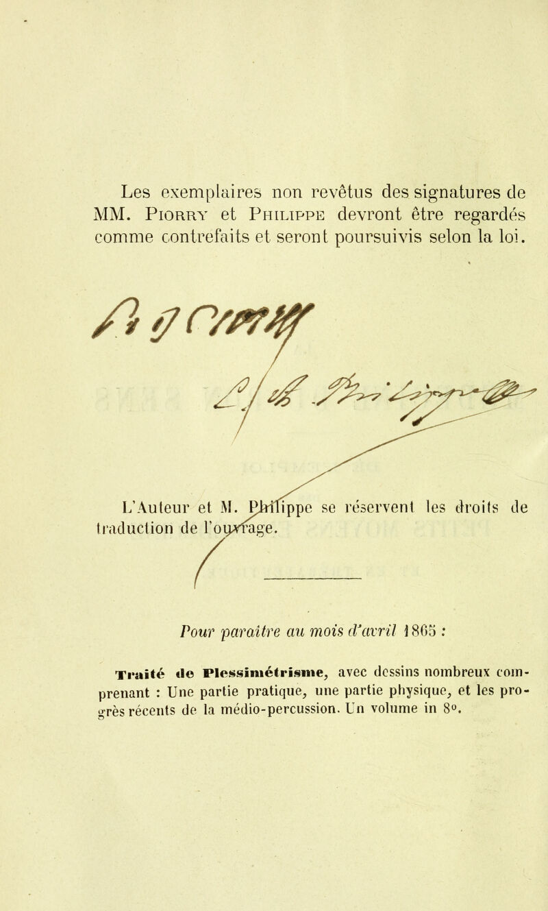 Les exemplaires non revêtus des signatures de MM. Piorry et Philippe devront être regardés comme contrefaits et seront poursuivis selon la loi. Pour paraître au mois d'avril i 865 : Traité tle Plessimétrisme, avec dessins nombreux coin- prenant : Une partie pratique, une partie physique, et les pro- grès récents de la médio-percussion. Un volume in 8°.