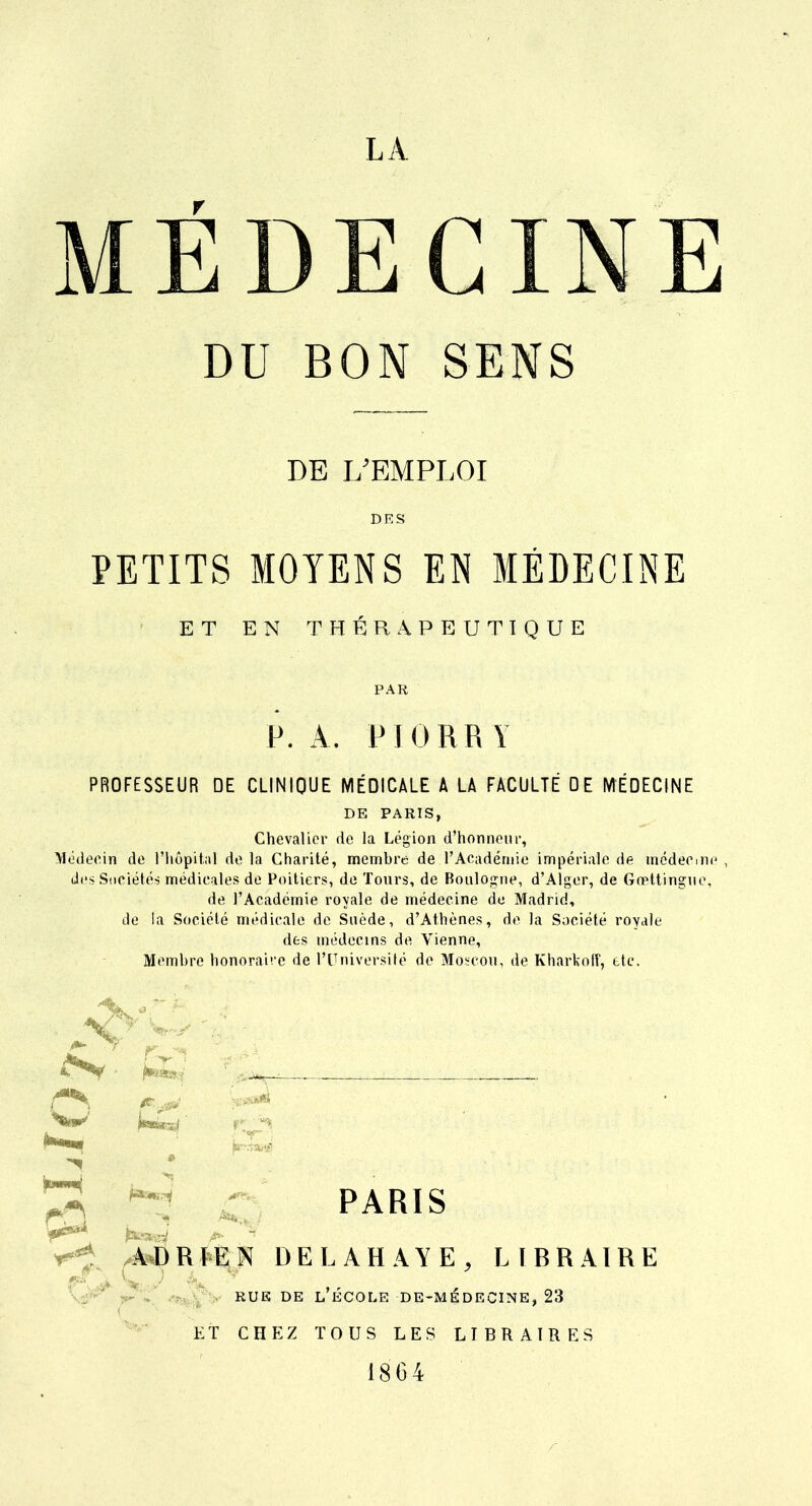 MÉDECINE DU BON SENS DE L'EMPLOI DES PETITS MOYENS EN MÉDECINE ET EN THÉRAPEUTIQUE PAR P. A. PIORR Y PROFESSEUR DE CLINIQUE MÉDICALE A LA FACULTE DE MÉDECINE DE PARIS, Chevalier de la Légion d'honneur, Médecin de l'hôpital de la Charité, memhre de F Académie impériale de médecine des Sociétés médicales de Poitiers, de Tours, de Boulogne, d'Alger, de Gœttingue, de l'Académie royale de médecine de Madrid, île la Société médicale de Suède, d'Athènes, de la Société royale des médecins de Vienne, Memhre honoraire de l'Université de Moscou, de Kharkoff, etc. PARIS /à*b R tE N DEL AH A Y E , LIBRAIRE rue de l'école de-médecine, 23 ET CHEZ TOUS LES LIBRAIRES 1864