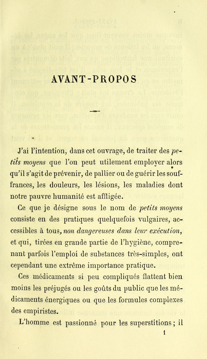 AVANT-PROPOS J'ai l'intention, dans cet ouvrage, de traiter des pe- tits moyens que l'on peut utilement employer alors qu'il s'agit de prévenir, de pallier ou de guérir les souf- frances, les douleurs, les lésions, les maladies dont notre pauvre humanité est affligée. Ce que je désigne sous le nom de petits moyens consiste en des pratiques quelquefois vulgaires, ac- cessibles à tous, non dangereuses dans leur exécution, et qui, tirées en grande partie de l'hygiène, compre- nant parfois l'emploi de substances très-simples, ont cependant une extrême importance pratique. Ces médicaments si peu compliqués flattent bien moins les préjugés ou les goûts du public que les mé- dicaments énergiques ou que les formules complexes des empiristes. L'homme est passionné pour les superstitions ; il