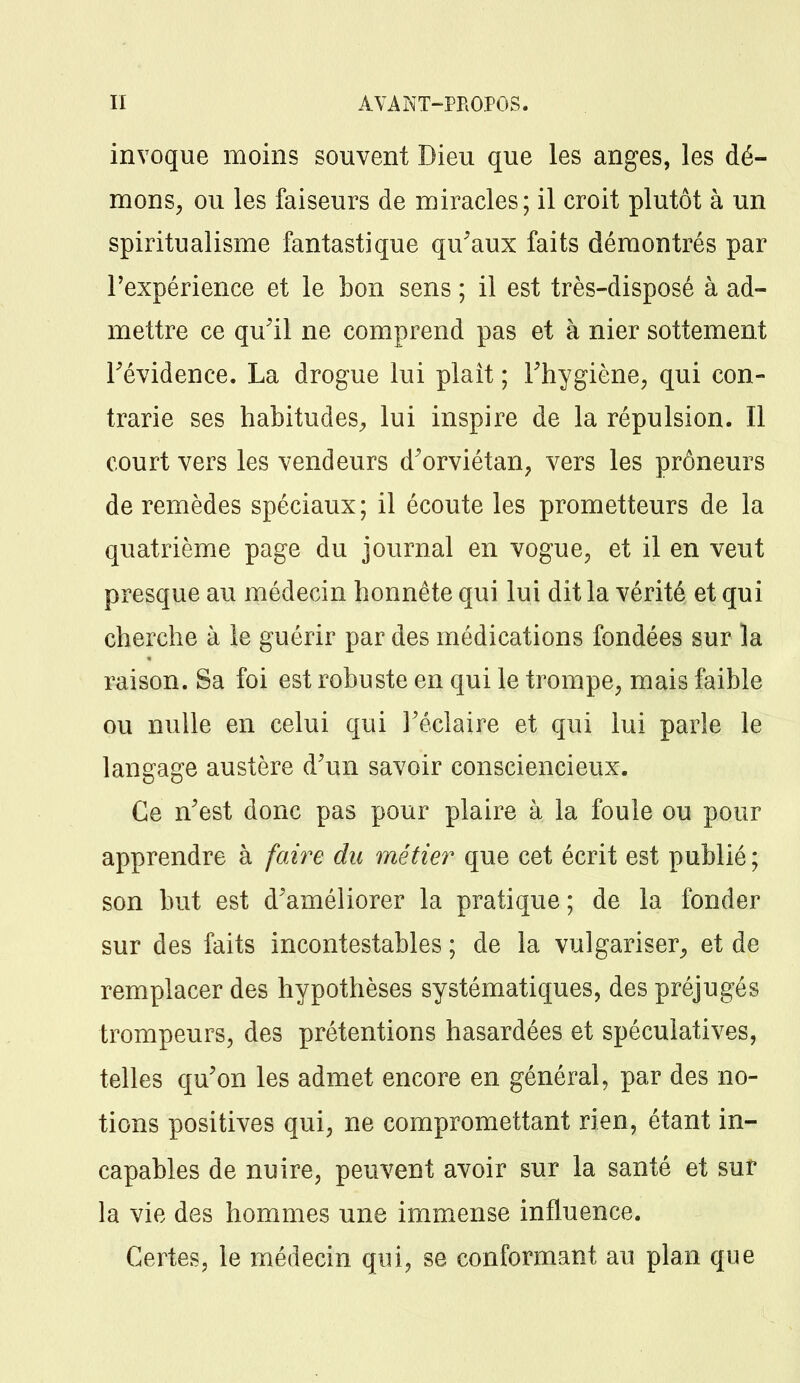 invoque moins souvent Dieu que les anges, les dé- mons, ou les faiseurs de miracles; il croit plutôt à un spiritualisme fantastique qu'aux faits démontrés par l'expérience et le bon sens ; il est très-disposé à ad- mettre ce qu'il ne comprend pas et à nier sottement Tévidence. La drogue lui plaît ; l'hygiène, qui con- trarie ses habitudes, lui inspire de la répulsion. Il court vers les vendeurs d'orviétan, vers les prôneurs de remèdes spéciaux; il écoute les prometteurs de la quatrième page du journal en vogue, et il en veut presque au médecin honnête qui lui dit la vérité et qui cherche à le guérir par des médications fondées sur la raison. Sa foi est robuste en qui le trompe, mais faible ou nulle en celui qui J'éclaire et qui lui parle le langage austère d'un savoir consciencieux. Ce n'est donc pas pour plaire à la foule ou pour apprendre à faire du métier que cet écrit est publié ; son but est d'améliorer la pratique; de la fonder sur des faits incontestables ; de la vulgariser, et de remplacer des hypothèses systématiques, des préjugés trompeurs, des prétentions hasardées et spéculatives, telles qu'on les admet encore en général, par des no- tions positives qui, ne compromettant rien, étant in- capables de nuire, peuvent avoir sur la santé et sur la vie des hommes une immense influence. Certes, le médecin qui, se conformant au plan que