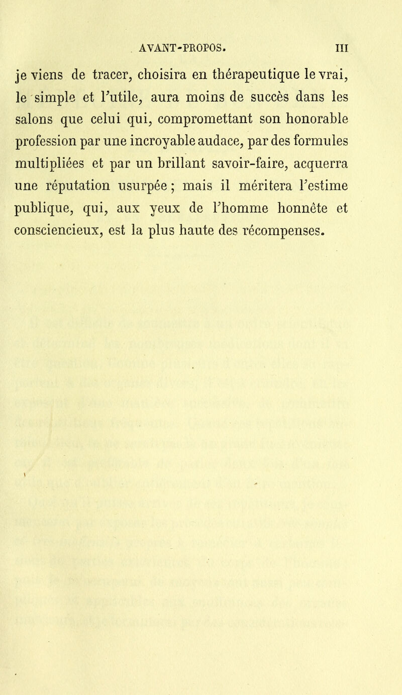 je viens de tracer, choisira en thérapeutique le vrai, le simple et Futile, aura moins de succès dans les salons que celui qui, compromettant son honorable profession par une incroyable audace, par des formules multipliées et par un brillant savoir-faire, acquerra une réputation usurpée ; mais il méritera l'estime publique, qui, aux yeux de l'homme honnête et consciencieux, est la plus haute des récompenses.