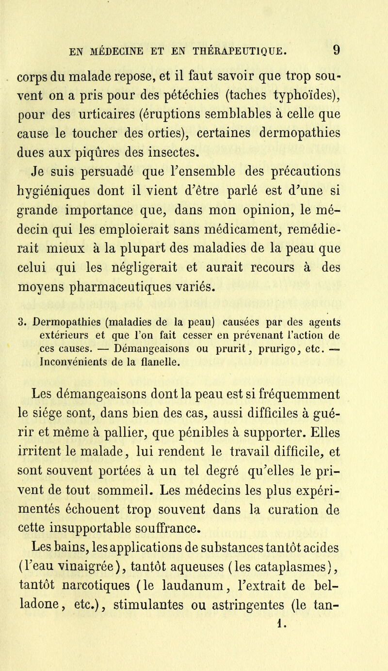 corps du malade repose, et il faut savoir que trop sou- vent on a pris pour des pétéchies (taches typhoïdes), pour des urticaires (éruptions semblables à celle que cause le toucher des orties), certaines dermopathies dues aux piqûres des insectes. Je suis persuadé que l'ensemble des précautions hygiéniques dont il vient d'être parlé est d'une si grande importance que, dans mon opinion, le mé- decin qui les emploierait sans médicament, remédie- rait mieux à la plupart des maladies de la peau que celui qui les négligerait et aurait recours à des moyens pharmaceutiques variés. 3. Dermopathies (maladies de la peau) causées par des agents extérieurs et que l'on fait cesser en prévenant l'action de ces causes. — Démangeaisons ou prurit, prurigo, etc. —- Inconvénients de la flanelle. Les démangeaisons dont la peau est si fréquemment le siège sont, dans bien des cas, aussi difficiles à gué- rir et même à pallier, que pénibles à supporter. Elles irritent le malade, lui rendent le travail difficile, et sont souvent portées à un tel degré qu'elles le pri- vent de tout sommeil. Les médecins les plus expéri- mentés échouent trop souvent dans la curation de cette insupportable souffrance. Les bains, les applications de substances tantôt acides (l'eau vinaigrée), tantôt aqueuses (les cataplasmes), tantôt narcotiques (le laudanum, l'extrait de bel- ladone, etc.), stimulantes ou astringentes (le tan- 1.