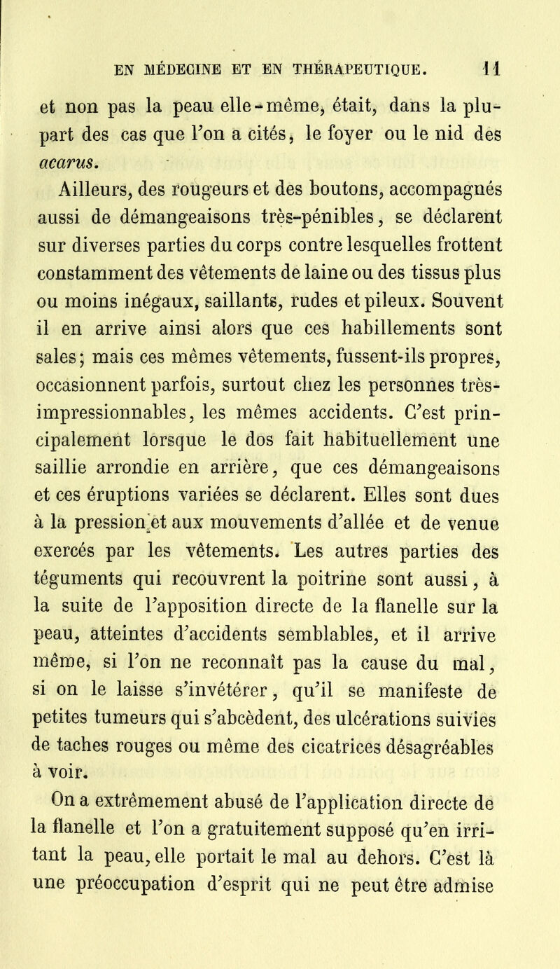 et non pas la peau elle-même, était, dans la plu- part des cas que l'on a cités, le foyer ou le nid des acarus. Ailleurs, des rougeurs et des boutons, accompagnés aussi de démangeaisons très-pénibles, se déclarent sur diverses parties du corps contre lesquelles frottent constamment des vêtements de laine ou des tissus plus ou moins inégaux, saillants, rudes et pileux. Souvent il en arrive ainsi alors que ces habillements sont sales; mais ces mêmes vêtements, fussent-ils propres, occasionnent parfois, surtout chez les personnes très- impressionnables, les mêmes accidents. C'est prin- cipalement lorsque le dos fait habituellement une saillie arrondie en arrière, que ces démangeaisons et ces éruptions variées se déclarent. Elles sont dues à la pressionetaux mouvements d'allée et de venue exercés par les vêtements. Les autres parties des téguments qui recouvrent la poitrine sont aussi, à la suite de l'apposition directe de la flanelle sur la peau, atteintes d'accidents semblables, et il arrive même, si l'on ne reconnaît pas la cause du mal, si on le laisse s'invétérer, qu'il se manifeste de petites tumeurs qui s'abcèdent, des ulcérations suivies de taches rouges ou même des cicatrices désagréables à voir* On a extrêmement abusé de l'application directe de la flanelle et l'on a gratuitement supposé qu'en irri- tant la peau, elle portait le mal au dehors. C'est là une préoccupation d'esprit qui ne peut être admise