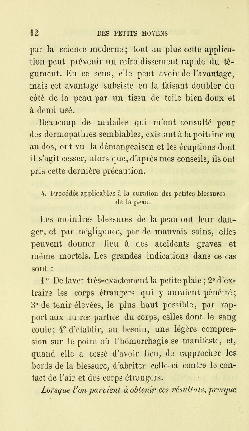 par la science moderne ; tout au plus cette applica- tion peut prévenir un refroidissement rapide du té- gument. En ce sens, elle peut avoir de l'avantage, mais cet avantage subsiste en la faisant doubler du côté de la peau par un tissu de toile bien doux et à demi usé. Beaucoup de malades qui m'ont consulté pour des dermopathies semblables, existant à la poitrine ou au dos, ont vu la démangeaison et les éruptions dont il s'agit cesser, alors que, d'après mes conseils, ils ont pris cette dernière précaution. 4. Procédés applicables à la curatiori des petites blessures de la peau. Les moindres blessures de la peau ont leur dan- ger, et par négligence, par de mauvais soins, elles peuvent donner lieu à des accidents graves et même mortels. Les grandes indications dans ce cas sont : 10 De laver très-exactement la petite plaie ; 2° d'ex- traire les corps étrangers qui y auraient pénétré; 3° de tenir élevées, le plus haut possible, par rap- port aux autres parties du corps, celles dont le sang coule; 4° d'établir, au besoin, une légère compres- sion sur le point où l'hémorrhagie se manifeste, et, quand elle a cessé d'avoir lieu, de rapprocher les bords de la blessure, d'abriter celle-ci contre le con- tact de l'air et des corps étrangers. Lorsque Von parvient à obtenir ces résultats* presque