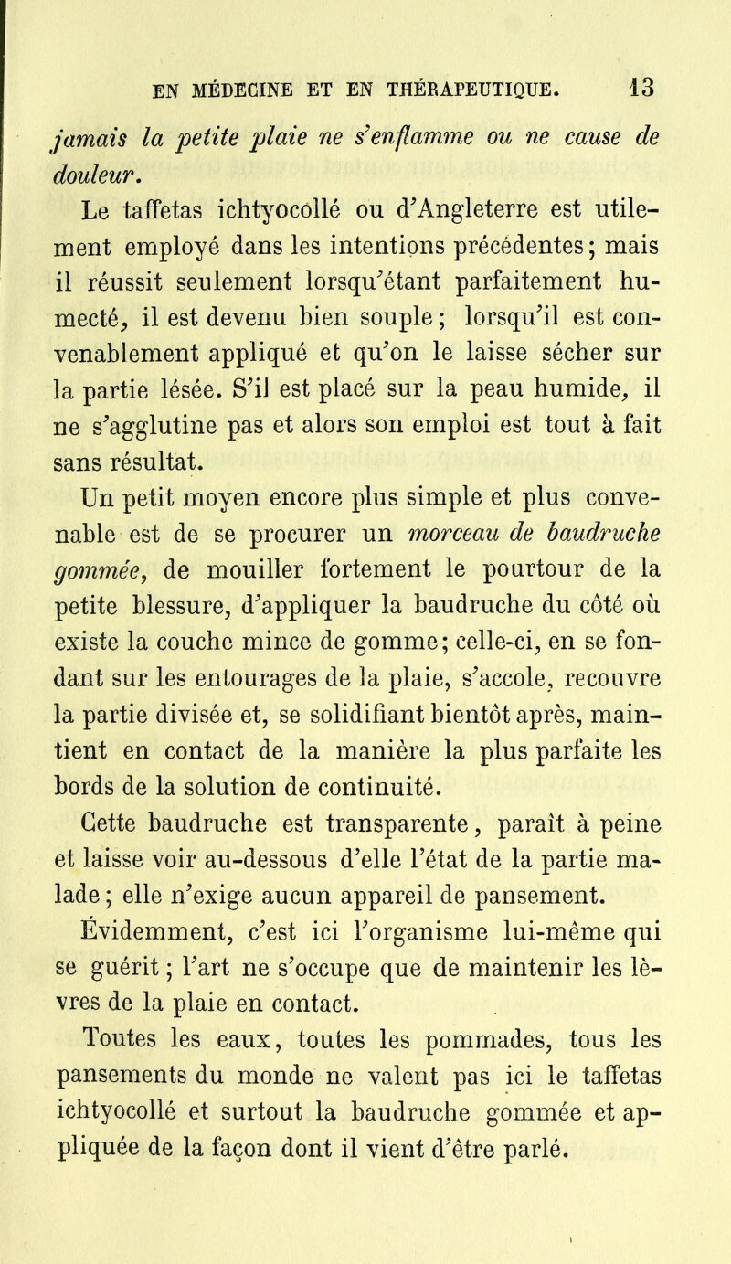 jamais la petite plaie ne s'enflamme ou ne cause de douleur. Le taffetas ichtyocollé ou d'Angleterre est utile- ment employé dans les intentions précédentes; mais il réussit seulement lorsqu'étant parfaitement hu- mecté, il est devenu bien souple ; lorsqu'il est con- venablement appliqué et qu'on le laisse sécher sur la partie lésée. S'il est placé sur la peau humide,, il ne s'agglutine pas et alors son emploi est tout à fait sans résultat. Un petit moyen encore plus simple et plus conve- nable est de se procurer un morceau de baudruche gommée, de mouiller fortement le pourtour de la petite blessure, d'appliquer la baudruche du côté où existe la couche mince de gomme; celle-ci, en se fon- dant sur les entourages de la plaie, s'accole, recouvre la partie divisée et, se solidifiant bientôt après, main- tient en contact de la manière la plus parfaite les bords de la solution de continuité. Cette baudruche est transparente, paraît à peine et laisse voir au-dessous d'elle l'état de la partie ma- lade ; elle n'exige aucun appareil de pansement. Évidemment, c'est ici l'organisme lui-même qui se guérit ; l'art ne s'occupe que de maintenir les lè- vres de la plaie en contact. Toutes les eaux, toutes les pommades, tous les pansements du monde ne valent pas ici le taffetas ichtyocollé et surtout la baudruche gommée et ap- pliquée de la façon dont il vient d'être parlé.