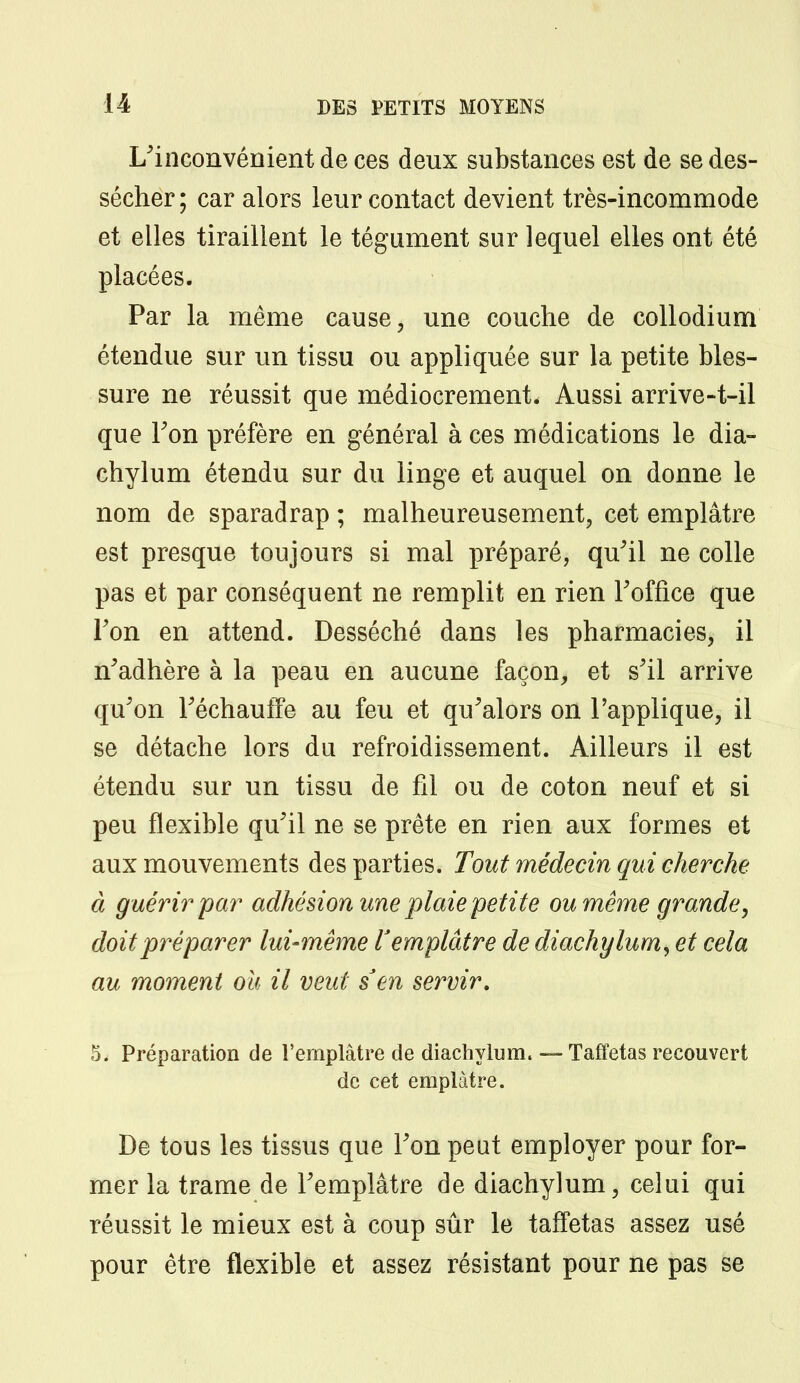 L'inconvénient de ces deux substances est de se des- sécher; car alors leur contact devient très-incommode et elles tiraillent le tégument sur lequel elles ont été placées. Par la même cause, une couche de collodium étendue sur un tissu ou appliquée sur la petite bles- sure ne réussit que médiocrement. Aussi arrive-t-il que Ton préfère en général à ces médications le dia- chylum étendu sur du linge et auquel on donne le nom de sparadrap ; malheureusement, cet emplâtre est presque toujours si mal préparé, qu'il ne colle pas et par conséquent ne remplit en rien l'office que Ton en attend. Desséché dans les pharmacies, il n'adhère à la peau en aucune façon, et s'il arrive qu'on l'échauffé au feu et qu'alors on l'applique, il se détache lors du refroidissement. Ailleurs il est étendu sur un tissu de fil ou de coton neuf et si peu flexible qu'il ne se prête en rien aux formes et aux mouvements des parties. Tout médecin qui cherche à guérir par adhésion une plaie petite ou même grande, doit préparer lui-même l'emplâtre de diachylum, et cela au moment ou il veut s'en servir. 5. Préparation de l'emplâtre de diachylum. — Taffetas recouvert de cet emplâtre. De tous les tissus que l'on peut employer pour for- mer la trame de l'emplâtre de diachylum, celui qui réussit le mieux est à coup sûr le taffetas assez usé pour être flexible et assez résistant pour ne pas se