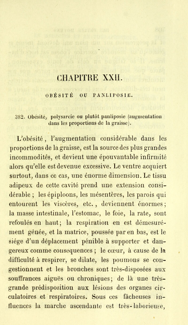 OBÉSITÉ OU PANLIPOSIE. 382. Obésité, polysarcie ou plutôt panliposie (augmentation dans les proportions de la graisse). L'obésité, l'augmentation considérable dans les proportions de la graisse, est la source des plus grandes incommodités, et devient une épouvantable infirmité alors qu'elle est devenue excessive. Le ventre acquiert surtout, dans ce cas, une énorme dimension. Le tissu adipeux de cette cavité prend une extension consi- dérable ; les épiploons, les mésentères, les parois qui entourent les viscères, etc. , deviennent énormes ; la masse intestinale, l'estomac, le foie, la rate, sont refoulés en haut; la respiration en est démesuré- ment gênée, et la matrice, poussée par en bas, est le siège d'un déplacement pénible à supporter et dan- gereux comme conséquences ; le cœur, à cause de la difficulté à respirer, se dilate, les poumons se con- gestionnent et les bronches sont très-disposées aux souffrances aiguës ou chroniques; de là une très- grande prédisposition aux lésions des organes cir- culatoires et respiratoires. Sous ces fâcheuses in- fluences la marche ascendante est très-laborieuse,
