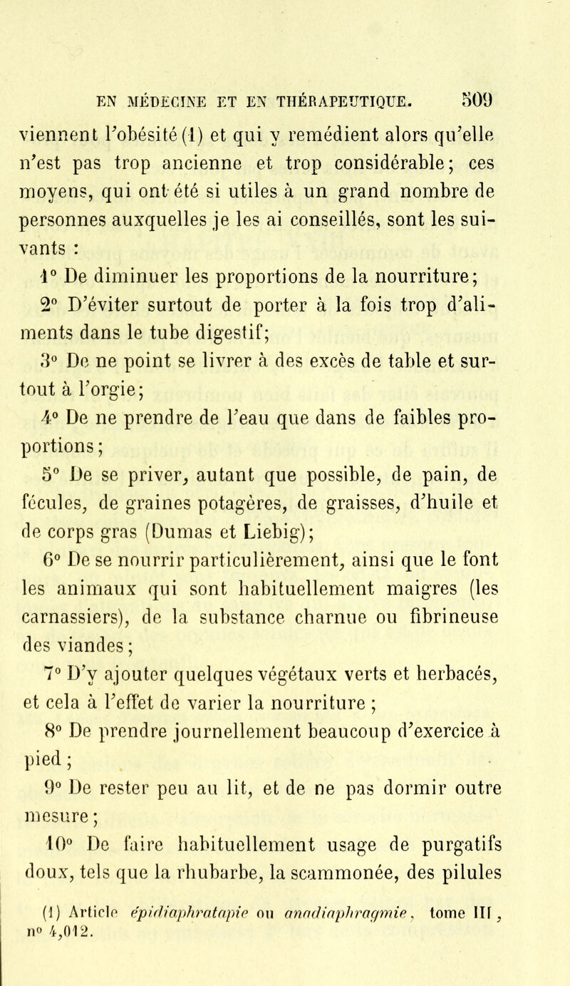 viennent l'obésité (1) et qui y remédient alors qu'elle n'est pas trop ancienne et trop considérable; ces moyens, qui ont-été si utiles à un grand nombre de personnes auxquelles je les ai conseillés, sont les sui- vants : 4° De diminuer les proportions de la nourriture; 2° D'éviter surtout de porter à la fois trop d'ali- ments dans le tube digestif; 3° De ne point se livrer à des excès de table et sur- tout à l'orgie; A° De ne prendre de l'eau que dans de faibles pro- portions ; 5° De se priver, autant que possible, de pain, de fécules, de graines potagères, de graisses, d'huile et de corps gras (Dumas et Liebig); 6° De se nourrir particulièrement, ainsi que le font les animaux qui sont habituellement maigres (les carnassiers), de la substance charnue ou fibrineuse des viandes ; 7° D'y ajouter quelques végétaux verts et herbacés, et cela à l'effet de varier la nourriture ; 8° De prendre journellement beaucoup d'exercice A pied ; 9° De rester peu au lit, et de ne pas dormir outre mesure ; 10° De faire habituellement usage de purgatifs doux, tels que la rhubarbe, la scammonée, des pilules (1) Articlo épidiaphratapie ou anadiaphragmie, tome ITf, no 4,012.