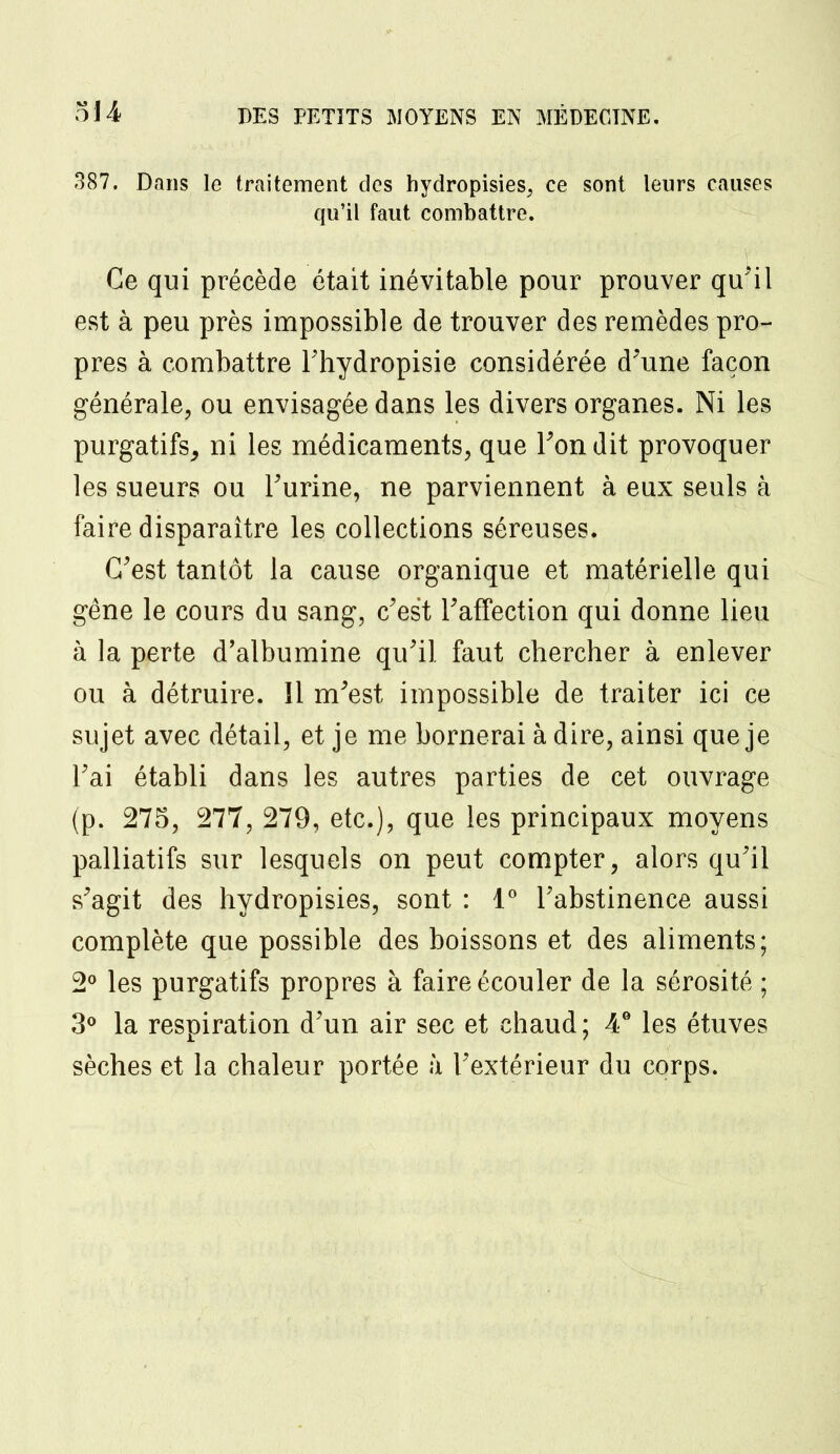 387. Dans le traitement des hydropisies, ce sont leurs causes qu'il faut combattre. Ce qui précède était inévitable pour prouver qu'il est à peu près impossible de trouver des remèdes pro- pres à combattre Fhydropisie considérée d'une façon générale, ou envisagée dans les divers organes. Ni les purgatifs, ni les médicaments, que Tondit provoquer les sueurs ou l'urine, ne parviennent à eux seuls à faire disparaître les collections séreuses. C'est tantôt la cause organique et matérielle qui gêne le cours du sang, c'est l'affection qui donne lieu à la perte d'albumine qu'il faut chercher à enlever ou à détruire. Il m'est impossible de traiter ici ce sujet avec détail, et je me bornerai à dire, ainsi que je l'ai établi dans les autres parties de cet ouvrage (p. 275, 277, 279, etc.), que les principaux moyens palliatifs sur lesquels on peut compter, alors qu'il s'agit des hydropisies, sont : 1° l'abstinence aussi complète que possible des boissons et des aliments; 2° les purgatifs propres à faire écouler de la sérosité ; 3° la respiration d'un air sec et chaud; 4° les étuves sèches et la chaleur portée à l'extérieur du corps.