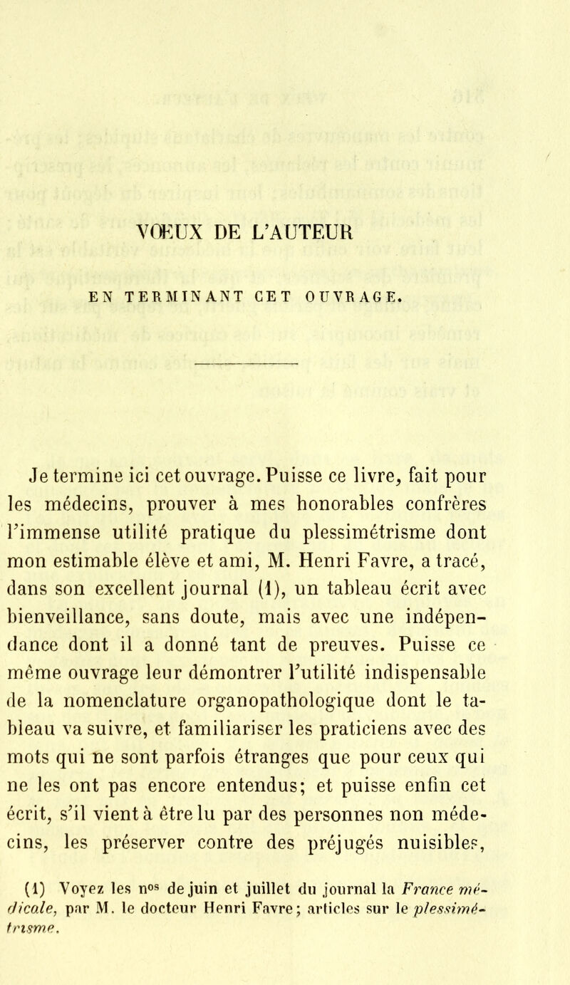 VOEUX DE L'AUTEUR EN TERMINANT CET OUVRAGE. Je termine ici cet ouvrage. Puisse ce livre, fait pour les médecins, prouver à mes honorables confrères l'immense utilité pratique du plessimétrisme dont mon estimable élève et ami, M. Henri Favre, a tracé, dans son excellent journal (1), un tableau écrit avec bienveillance, sans doute, mais avec une indépen- dance dont il a donné tant de preuves. Puisse ce même ouvrage leur démontrer l'utilité indispensable de la nomenclature organopathologique dont le ta- bleau va suivre, et familiariser les praticiens avec des mots qui ne sont parfois étranges que pour ceux qui ne les ont pas encore entendus; et puisse enfin cet écrit, s'il vient à être lu par des personnes non méde- cins, les préserver contre des préjugés nuisible?, (1) Voyez les nos de juin et juillet du journal la France mé- dicale, par M. le docteur Henri Favre; articles sur le pïessimé- frisme.