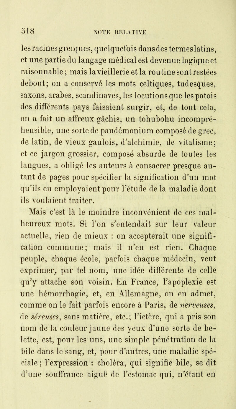 les racines grecques, quelquefois dans des termeslatins, et une partie du langage médical est devenue logique et raisonnable; mais lavieillerieetla routine sont restées debout; on a conservé les mots celtiques, tudesques, saxons, arabes, Scandinaves, les locutions que les patois des différents pays faisaient surgir, et, de tout cela, on a fait un affreux gâchis, un tohubohu incompré- hensible, une sorte de pandémonium composé de grec, de latin, de vieux gaulois, d'alchimie, de vitalisme; et ce jargon grossier, composé absurde de toutes les langues, a obligé les auteurs à consacrer presque au- tant de pages pour spécifier la signification d'un mot qu'ils en employaient pour l'étude de la maladie dont ils voulaient traiter. Mais c'est là le moindre inconvénient de ces mal- heureux mots. Si l'on s'entendait sur leur valeur actuelle, rien de mieux : on accepterait une signifi- cation commune; mais il n'en est rien. Chaque peuple, chaque école, parfois chaque médecin, veut exprimer, par tel nom, une idée différente de celle qu'y attache son voisin. En France, l'apoplexie est une hémorrhagïe, et, en Allemagne, on en admet, comme on le fait parfois encore à Paris, de nerveuses, de séreuses, sans matière, etc.; l'ictère, qui a pris son nom de la couleur jaune des yeux d'une sorte de be- lette, est, pour les uns, une simple pénétration de la bile dans le sang, et, pour d'autres, une maladie spé- ciale ; l'expression : choléra, qui signifie bile, se dit d'une souffrance aiguë de l'estomac qui, n'étant en