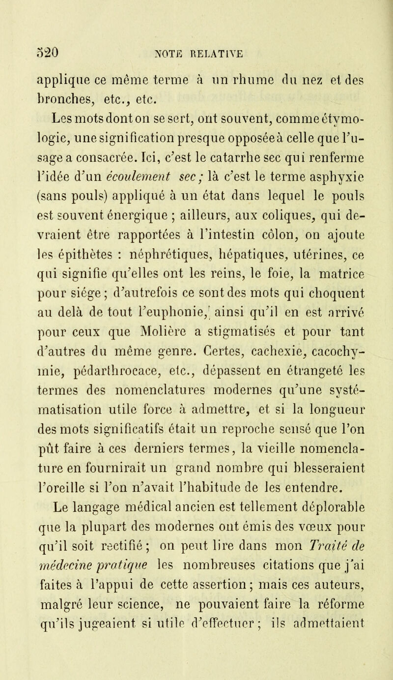 applique ce même terme à un rhume du nez et des bronches, etc., etc. Les mots dont on se sert, ont souvent, comme étymo- logie, une signification presque opposéeà celle que Tu- sage a consacrée. Ici, c'est le catarrhe sec qui renferme Tidée d'un écoulement sec ; là c'est le terme asphyxie (sans pouls) appliqué à un état dans lequel le pouls est souvent énergique ; ailleurs, aux coliques, qui de- vraient être rapportées à l'intestin côlon, on ajoute les épithètes : néphrétiques, hépatiques, utérines, ce qui signifie qu'elles ont les reins, le foie, la matrice pour siège; d'autrefois ce sont des mots qui choquent au delà de tout l'euphonie/ ainsi qu'il en est arrivé pour ceux que Molière a stigmatisés et pour tant d'autres du même genre. Certes, cachexie, cacochy- mie, pédarthrocace, etc., dépassent en étrangeté les termes des nomenclatures modernes qu'une systé- matisation utile force à admettre, et si la longueur des mots significatifs était un reproche sensé que l'on pût faire à ces derniers termes, la vieille nomencla- ture en fournirait un grand nombre qui blesseraient l'oreille si l'on n'avait l'habitude de les entendre. Le langage médical ancien est tellement déplorable que la plupart des modernes ont émis des vœux pour qu'il soit rectifié; on peut lire dans mon Traité de médecine pratique les nombreuses citations que j'ai faites à l'appui de cette assertion ; mais ces auteurs, malgré leur science, ne pouvaient faire la réforme qu'ils jugeaient si utile d'effectuer; ils admettaient