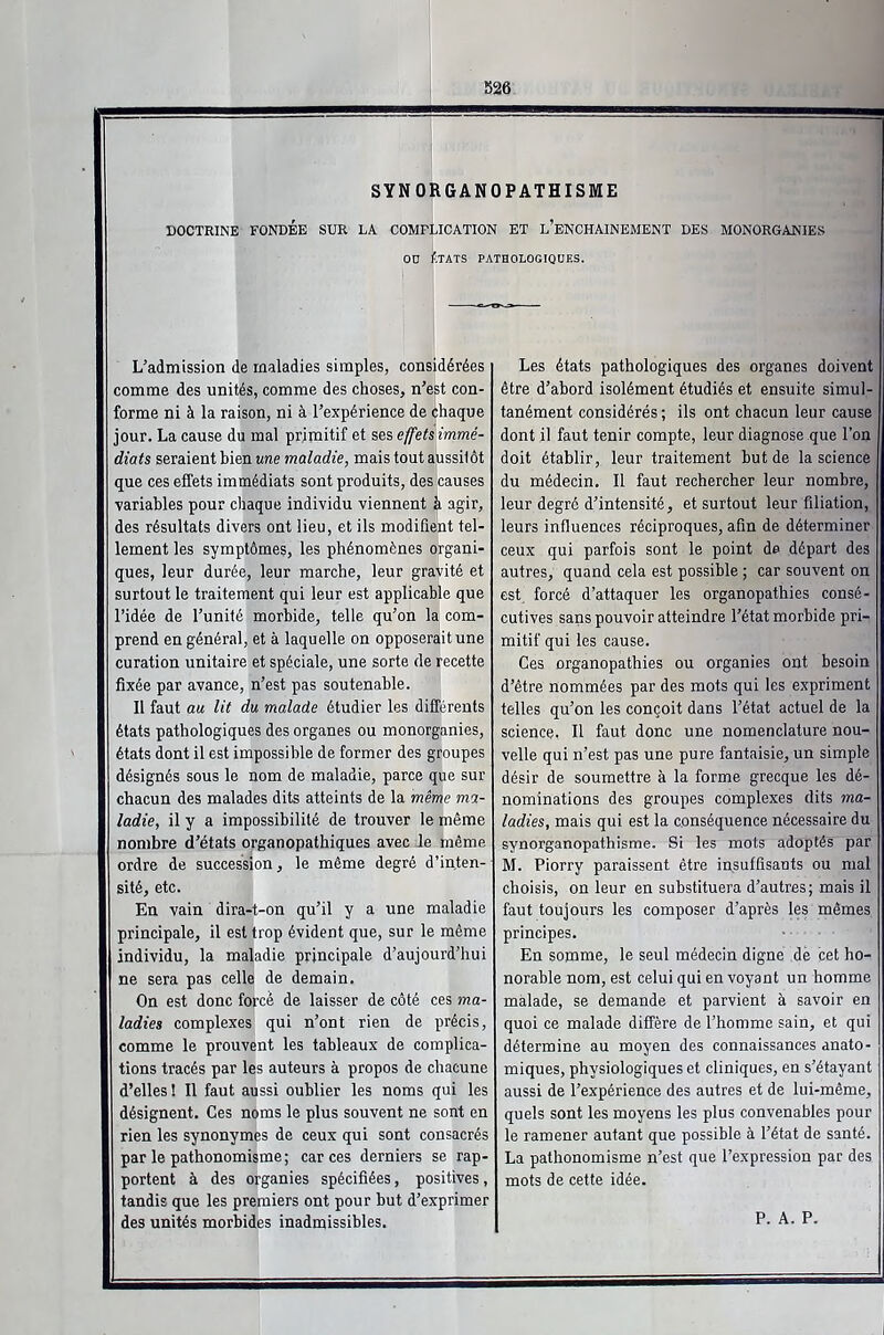 SYNORGANOPATHISME DOCTRINE FONDÉE SUR LA COMPLICATION ET L'ENCHAINEMENT DES MONORGANIES OD ÉTATS PATHOLOGIQUES. L'admission de maladies simples, considérées comme des unités, comme des choses, n'est con- forme ni à la raison, ni à l'expérience de chaque jour. La cause du mal primitif et ses effets immé- diats seraient bien une maladie, mais tout aussitôt que ces effets immédiats sont produits, des causes variables pour chaque individu viennent à agir, des résultats divers ont lieu, et ils modifient tel- lement les symptômes, les phénomènes organi- ques, leur durée, leur marche, leur gravité et surtout le traitement qui leur est applicable que l'idée de l'unité morbide, telle qu'on la com- prend en général, et à laquelle on opposeraitune curation unitaire et spéciale, une sorte fie recette fixée par avance, n'est pas soutenable. Il faut au lit du malade étudier les différents états pathologiques des organes ou monorganies, états dont il est impossible de former des groupes désignés sous le nom de maladie, parce que sur chacun des malades dits atteints de la même ma- ladie, il y a impossibilité de trouver le même nombre d'états organopathiques avec le même ordre de succession, le même degré d'inten- sité, etc. En vain dira-t-on qu'il y a une maladie principale, il est trop évident que, sur le même individu, la maladie principale d'aujourd'hui ne sera pas celle de demain. On est donc forcé de laisser de côté ces ma- ladies complexes qui n'ont rien de précis, comme le prouvent les tableaux de complica- tions tracés par les auteurs à propos de chacune d'elles I II faut aussi oublier les noms qui les désignent. Ces noms le plus souvent ne sont en rien les synonymes de ceux qui sont consacrés par le pathonomisme ; car ces derniers se rap- portent à des organies spécifiées, positives, tandis que les premiers ont pour but d'exprimer des unités morbides inadmissibles. Les états pathologiques des organes doivent être d'abord isolément étudiés et ensuite simul- tanément considérés ; ils ont chacun leur cause dont il faut tenir compte, leur diagnose que l'on doit établir, leur traitement but de la science du médecin. Il faut rechercher leur nombre, leur degré d'intensité, et surtout leur filiation, leurs influences réciproques, afin de déterminer ceux qui parfois sont le point de départ des autres, quand cela est possible ; car souvent on est, forcé d'attaquer les organopathies consé- cutives sans pouvoir atteindre l'état morbide pri- mitif qui les cause. Ces organopathies ou organies ont besoin d'être nommées par des mots qui les expriment telles qu'on les conçoit dans l'état actuel de la science, Il faut donc une nomenclature nou- velle qui n'est pas une pure fantaisie, un simple désir de soumettre à la forme grecque les dé- nominations des groupes complexes dits ma- ladies, mais qui est la conséquence nécessaire du synorganopathisme. Si les mots adoptés par M. Piorry paraissent être insuffisants ou mal choisis, on leur en substituera d'autres; mais il faut toujours les composer d'après les mêmes principes. En somme, le seul médecin digne de cet ho- norable nom, est celui qui en voyant un homme malade, se demande et parvient à savoir en quoi ce malade diffère de l'homme sain, et qui détermine au moyen des connaissances anato- miques, physiologiques et cliniques, en s'étayant aussi de l'expérience des autres et de lui-même, quels sont les moyens les plus convenables pour le ramener autant que possible à l'état de santé. La pathonomisme n'est que l'expression par des mots de cette idée. P. A. P.