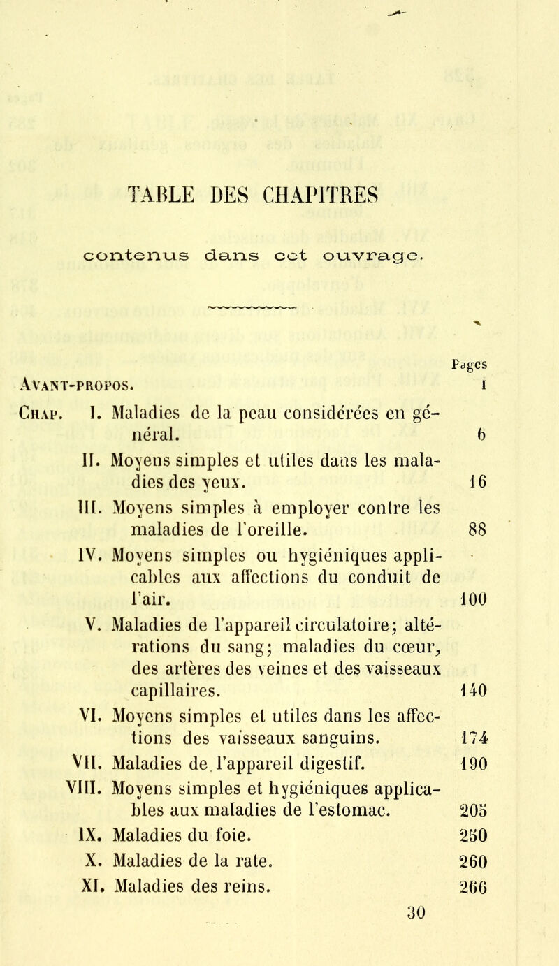 contenus dans cet ouvrage. Pages Avant-propos. i Chap. I. Maladies de la peau considérées en gé- néral. 6 II. Moyens simples et utiles dans les mala- dies des yeux. 16 III. Moyens simples à employer contre les maladies de l'oreille. 88 IV. Moyens simples ou hygiéniques appli- cables aux affections du conduit de l'air. 100 V. Maladies de l'appareil circulatoire; alté- rations du sang; maladies du cœur, des artères des veines et des vaisseaux capillaires. 440 VI. Moyens simples et utiles dans les affec- tions des vaisseaux sanguins. 174 Vil. Maladies de l'appareil digestif. 190 VIII. Moyens simples et hygiéniques applica- bles aux maladies de l'estomac. 205 IX. Maladies du foie. 250 X. Maladies de la rate. 260 XI. Maladies des reins. 266 30